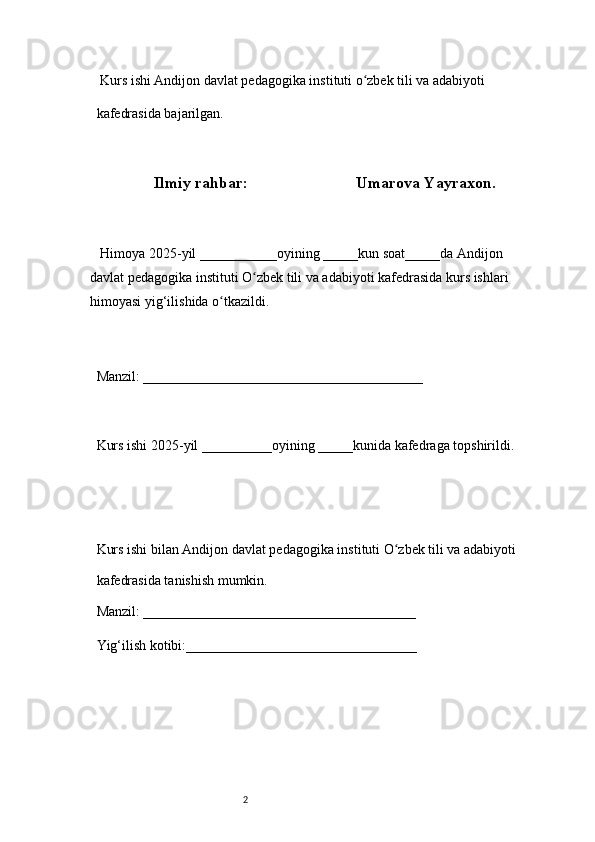 2  Kurs ishi Andijon davlat pedagogika instituti o zbek tili va adabiyotiʻ  
kafedrasida bajarilgan. 
 
Ilmiy rahbar:                             Umarova Yayraxon. 
 
     Himoya 2025-yil ___________oyining _____kun soat_____da Andijon 
davlat   pedagogika instituti O zbek tili va adabiyoti kafedrasida kurs ishlari 	
ʻ
himoyasi   yig‘ilishida o tkazildi. 	
ʻ
 
Manzil: ________________________________________ 
 
Kurs ishi 2025-yil __________oyining _____kunida kafedraga topshirildi. 
 
 
Kurs ishi bilan Andijon davlat pedagogika instituti O zbek tili va adabiyoti	
ʻ  
kafedrasida tanishish mumkin.  
Manzil: _______________________________________  
Yig‘ilish kotibi:_________________________________