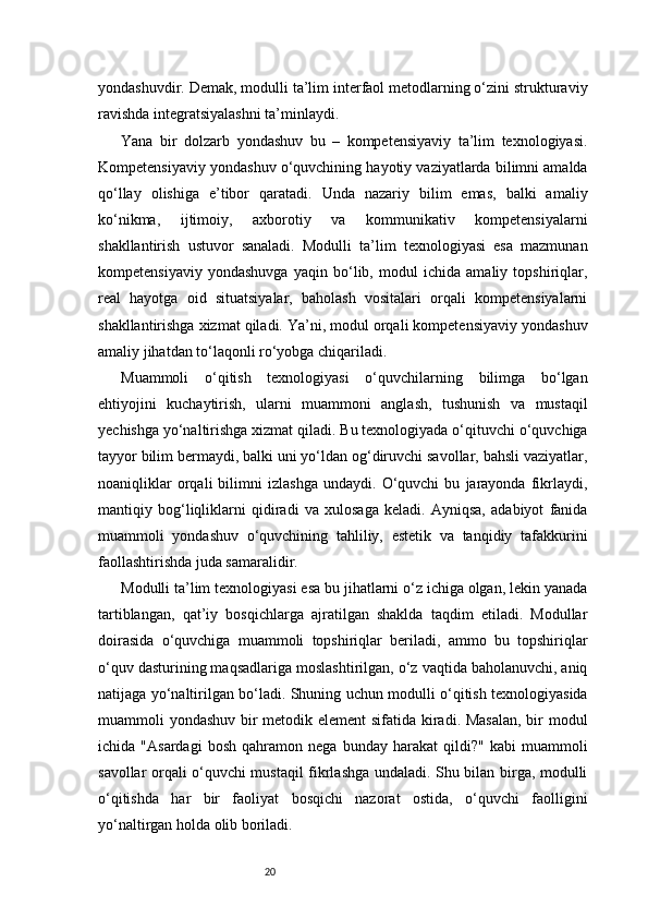 20yondashuvdir. Demak, modulli ta’lim interfaol metodlarning o‘zini strukturaviy
ravishda integratsiyalashni ta’minlaydi.
Yana   bir   dolzarb   yondashuv   bu   –   kompetensiyaviy   ta’lim   texnologiyasi.
Kompetensiyaviy yondashuv o‘quvchining hayotiy vaziyatlarda bilimni amalda
qo‘llay   olishiga   e’tibor   qaratadi.   Unda   nazariy   bilim   emas,   balki   amaliy
ko‘nikma,   ijtimoiy,   axborotiy   va   kommunikativ   kompetensiyalarni
shakllantirish   ustuvor   sanaladi.   Modulli   ta’lim   texnologiyasi   esa   mazmunan
kompetensiyaviy   yondashuvga   yaqin   bo‘lib,   modul   ichida   amaliy   topshiriqlar,
real   hayotga   oid   situatsiyalar,   baholash   vositalari   orqali   kompetensiyalarni
shakllantirishga xizmat qiladi. Ya’ni, modul orqali kompetensiyaviy yondashuv
amaliy jihatdan to‘laqonli ro‘yobga chiqariladi.
Muammoli   o‘qitish   texnologiyasi   o‘quvchilarning   bilimga   bo‘lgan
ehtiyojini   kuchaytirish,   ularni   muammoni   anglash,   tushunish   va   mustaqil
yechishga yo‘naltirishga xizmat qiladi. Bu texnologiyada o‘qituvchi o‘quvchiga
tayyor bilim bermaydi, balki uni yo‘ldan og‘diruvchi savollar, bahsli vaziyatlar,
noaniqliklar   orqali   bilimni   izlashga   undaydi.   O‘quvchi   bu   jarayonda   fikrlaydi,
mantiqiy   bog‘liqliklarni   qidiradi   va   xulosaga   keladi.   Ayniqsa,   adabiyot   fanida
muammoli   yondashuv   o‘quvchining   tahliliy,   estetik   va   tanqidiy   tafakkurini
faollashtirishda juda samaralidir.
Modulli ta’lim texnologiyasi esa bu jihatlarni o‘z ichiga olgan, lekin yanada
tartiblangan,   qat’iy   bosqichlarga   ajratilgan   shaklda   taqdim   etiladi.   Modullar
doirasida   o‘quvchiga   muammoli   topshiriqlar   beriladi,   ammo   bu   topshiriqlar
o‘quv dasturining maqsadlariga moslashtirilgan, o‘z vaqtida baholanuvchi, aniq
natijaga yo‘naltirilgan bo‘ladi. Shuning uchun modulli o‘qitish texnologiyasida
muammoli yondashuv bir metodik element sifatida kiradi. Masalan,  bir modul
ichida   "Asardagi   bosh   qahramon   nega   bunday   harakat   qildi?"   kabi   muammoli
savollar orqali o‘quvchi mustaqil fikrlashga undaladi. Shu bilan birga, modulli
o‘qitishda   har   bir   faoliyat   bosqichi   nazorat   ostida,   o‘quvchi   faolligini
yo‘naltirgan holda olib boriladi.