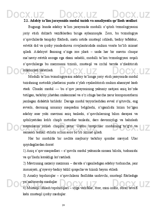 242.1. Adabiy ta’lim jarayonida modul tuzish va amaliyotda qo‘llash usullari
Bugungi   kunda   adabiy   ta’lim   jarayonida   modulli   o‘qitish   texnologiyasini
joriy   etish   dolzarb   vazifalardan   biriga   aylanmoqda.   Zero,   bu   texnologiya
o‘quvchilarda   tanqidiy   fikrlash,   matn   ustida   mustaqil   ishlash,   badiiy   tafakkur,
estetik   did   va   ijodiy   yondashuvni   rivojlantirishda   muhim   vosita   bo‘lib   xizmat
qiladi.   Adabiyot   fanining   o‘ziga   xos   jihati   –   unda   har   bir   mavzu   chuqur
ma’naviy-estetik   asosga   ega   ekani   sababli,   modulli   ta’lim   texnologiyasi   orqali
o‘quvchilarga   bu   mazmunni   tizimli,   mustaqil   va   izchil   tarzda   o‘zlashtirish
imkoniyati yaratiladi.
Modulli ta’lim texnologiyasini adabiy ta’limga joriy etish jarayonida modul
tuzishning metodik jihatlarini puxta o‘ylab rejalashtirish muhim ahamiyat kasb
etadi.   Chunki   modul   —   bu   o‘quv   jarayonining   yakuniy   natijasi   aniq   ko‘zda
tutilgan, tarkibiy jihatdan mukammal va o‘z ichiga barcha zarur komponentlarni
jamlagan didaktik birlikdir. Darsga modul tayyorlashdan avval o‘qituvchi, eng
avvalo,   darsning   umumiy   maqsadini   belgilashi,   o‘rganilishi   lozim   bo‘lgan
adabiy   asar   yoki   mavzuni   aniq   tanlashi,   o‘quvchilarning   bilim   darajasi   va
qobiliyatidan   kelib   chiqib   metodlar   tanlashi,   dars   davomiyligi   va   baholash
mezonlarini   ishlab   chiqishi   zarur.   Ushbu   bosqichlar   modulning   to‘g‘ri   va
samarali tashkil etilishi uchun asos bo‘lib xizmat qiladi.
Har   bir   modulda   bir   nechta   majburiy   tarkibiy   qismlar   mavjud.   Ular
quyidagilardan iborat:
1) Aniq o‘quv maqsadlari – o‘quvchi modul yakunida nimani bilishi, tushunishi
va qo‘llashi kerakligi ko‘rsatiladi.
2) Mavzuning nazariy mazmuni – darsda o‘rganiladigan adabiy tushuncha, janr
xususiyati, g‘oyaviy-badiiy tahlil qisqacha va tizimli bayon etiladi.
3)   Amaliy topshiriqlar  –  o‘quvchilarni   faollikka  undovchi, mustaqil  fikrlashga
yo‘naltiruvchi mashqlar.
4) Mustaqil ishlash topshiriqlari – uyga vazifalar, esse, mini-insho, obraz tavsifi
kabi mustaqil ijodiy mashqlar. 