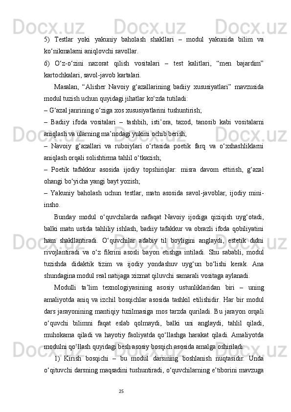 255)   Testlar   yoki   yakuniy   baholash   shakllari   –   modul   yakunida   bilim   va
ko‘nikmalarni aniqlovchi savollar.
6)   O‘z-o‘zini   nazorat   qilish   vositalari   –   test   kalitlari,   “men   bajardim”
kartochkalari, savol-javob kartalari.
Masalan,   “Alisher   Navoiy   g‘azallarining   badiiy   xususiyatlari”   mavzusida
modul tuzish uchun quyidagi jihatlar ko‘zda tutiladi:
– G‘azal janrining o‘ziga xos xususiyatlarini tushuntirish;
–   Badiiy   ifoda   vositalari   –   tashbih,   isti’ora,   tazod,   tanosib   kabi   vositalarni
aniqlash va ularning ma’nodagi yukini ochib berish;
–   Navoiy   g‘azallari   va   ruboiylari   o‘rtasida   poetik   farq   va   o‘xshashliklarni
aniqlash orqali solishtirma tahlil o‘tkazish;
–   Poetik   tafakkur   asosida   ijodiy   topshiriqlar:   misra   davom   ettirish,   g‘azal
ohangi bo‘yicha yangi bayt yozish;
–   Yakuniy   baholash   uchun   testlar,   matn   asosida   savol-javoblar,   ijodiy   mini-
insho.
Bunday   modul   o‘quvchilarda   nafaqat   Navoiy   ijodiga   qiziqish   uyg‘otadi,
balki   matn   ustida   tahliliy   ishlash,   badiiy   tafakkur   va   obrazli   ifoda   qobiliyatini
ham   shakllantiradi.   O‘quvchilar   adabiy   til   boyligini   anglaydi,   estetik   didni
rivojlantiradi   va   o‘z   fikrini   asosli   bayon   etishga   intiladi.   Shu   sababli,   modul
tuzishda   didaktik   tizim   va   ijodiy   yondashuv   uyg‘un   bo‘lishi   kerak.   Ana
shundagina modul real natijaga xizmat qiluvchi samarali vositaga aylanadi.
Modulli   ta’lim   texnologiyasining   asosiy   ustunliklaridan   biri   –   uning
amaliyotda   aniq   va   izchil   bosqichlar   asosida   tashkil   etilishidir.   Har   bir   modul
dars   jarayonining   mantiqiy   tuzilmasiga   mos   tarzda   quriladi.   Bu   jarayon   orqali
o‘quvchi   bilimni   faqat   eslab   qolmaydi,   balki   uni   anglaydi,   tahlil   qiladi,
muhokama   qiladi   va   hayotiy   faoliyatda   qo‘llashga   harakat   qiladi.   Amaliyotda
modulni qo‘llash quyidagi besh asosiy bosqich asosida amalga oshiriladi:
1)   Kirish   bosqichi   –   bu   modul   darsining   boshlanish   nuqtasidir.   Unda
o‘qituvchi darsning maqsadini tushuntiradi, o‘quvchilarning e’tiborini mavzuga 