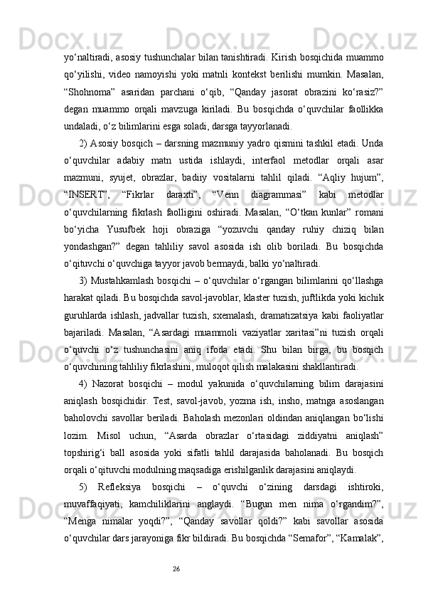 26yo‘naltiradi, asosiy tushunchalar bilan tanishtiradi. Kirish bosqichida muammo
qo‘yilishi,   video   namoyishi   yoki   matnli   kontekst   berilishi   mumkin.   Masalan,
“Shohnoma”   asaridan   parchani   o‘qib,   “Qanday   jasorat   obrazini   ko‘rasiz?”
degan   muammo   orqali   mavzuga   kiriladi.   Bu   bosqichda   o‘quvchilar   faollikka
undaladi, o‘z bilimlarini esga soladi, darsga tayyorlanadi.
2)  Asosiy  bosqich – darsning mazmuniy yadro qismini  tashkil  etadi. Unda
o‘quvchilar   adabiy   matn   ustida   ishlaydi,   interfaol   metodlar   orqali   asar
mazmuni,   syujet,   obrazlar,   badiiy   vositalarni   tahlil   qiladi.   “Aqliy   hujum”,
“INSERT”,   “Fikrlar   daraxti”,   “Venn   diagrammasi”   kabi   metodlar
o‘quvchilarning   fikrlash   faolligini   oshiradi.   Masalan,   “O‘tkan   kunlar”   romani
bo‘yicha   Yusufbek   hoji   obraziga   “yozuvchi   qanday   ruhiy   chiziq   bilan
yondashgan?”   degan   tahliliy   savol   asosida   ish   olib   boriladi.   Bu   bosqichda
o‘qituvchi o‘quvchiga tayyor javob bermaydi, balki yo‘naltiradi.
3)   Mustahkamlash   bosqichi   –   o‘quvchilar   o‘rgangan  bilimlarini   qo‘llashga
harakat qiladi. Bu bosqichda savol-javoblar, klaster tuzish, juftlikda yoki kichik
guruhlarda   ishlash,   jadvallar   tuzish,   sxemalash,   dramatizatsiya   kabi   faoliyatlar
bajariladi.   Masalan,   “Asardagi   muammoli   vaziyatlar   xaritasi”ni   tuzish   orqali
o‘quvchi   o‘z   tushunchasini   aniq   ifoda   etadi.   Shu   bilan   birga,   bu   bosqich
o‘quvchining tahliliy fikrlashini, muloqot qilish malakasini shakllantiradi.
4)   Nazorat   bosqichi   –   modul   yakunida   o‘quvchilarning   bilim   darajasini
aniqlash   bosqichidir.   Test,   savol-javob,   yozma   ish,   insho,   matnga   asoslangan
baholovchi   savollar   beriladi.   Baholash   mezonlari   oldindan   aniqlangan   bo‘lishi
lozim.   Misol   uchun,   “Asarda   obrazlar   o‘rtasidagi   ziddiyatni   aniqlash”
topshirig‘i   ball   asosida   yoki   sifatli   tahlil   darajasida   baholanadi.   Bu   bosqich
orqali o‘qituvchi modulning maqsadiga erishilganlik darajasini aniqlaydi.
5)   Refleksiya   bosqichi   –   o‘quvchi   o‘zining   darsdagi   ishtiroki,
muvaffaqiyati,   kamchiliklarini   anglaydi.   “Bugun   men   nima   o‘rgandim?”,
“Menga   nimalar   yoqdi?”,   “Qanday   savollar   qoldi?”   kabi   savollar   asosida
o‘quvchilar dars jarayoniga fikr bildiradi. Bu bosqichda “Semafor”, “Kamalak”, 