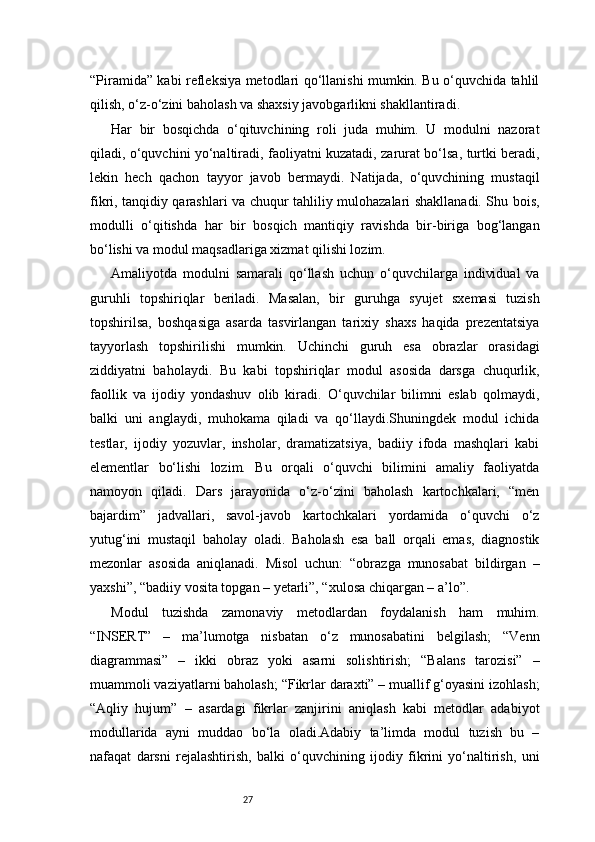 27“Piramida” kabi refleksiya metodlari qo‘llanishi mumkin. Bu o‘quvchida tahlil
qilish, o‘z-o‘zini baholash va shaxsiy javobgarlikni shakllantiradi.
Har   bir   bosqichda   o‘qituvchining   roli   juda   muhim.   U   modulni   nazorat
qiladi, o‘quvchini yo‘naltiradi, faoliyatni kuzatadi, zarurat bo‘lsa, turtki beradi,
lekin   hech   qachon   tayyor   javob   bermaydi.   Natijada,   o‘quvchining   mustaqil
fikri, tanqidiy qarashlari va chuqur tahliliy mulohazalari shakllanadi. Shu bois,
modulli   o‘qitishda   har   bir   bosqich   mantiqiy   ravishda   bir-biriga   bog‘langan
bo‘lishi va modul maqsadlariga xizmat qilishi lozim.
Amaliyotda   modulni   samarali   qo‘llash   uchun   o‘quvchilarga   individual   va
guruhli   topshiriqlar   beriladi.   Masalan,   bir   guruhga   syujet   sxemasi   tuzish
topshirilsa,   boshqasiga   asarda   tasvirlangan   tarixiy   shaxs   haqida   prezentatsiya
tayyorlash   topshirilishi   mumkin.   Uchinchi   guruh   esa   obrazlar   orasidagi
ziddiyatni   baholaydi.   Bu   kabi   topshiriqlar   modul   asosida   darsga   chuqurlik,
faollik   va   ijodiy   yondashuv   olib   kiradi.   O‘quvchilar   bilimni   eslab   qolmaydi,
balki   uni   anglaydi,   muhokama   qiladi   va   qo‘llaydi.Shuningdek   modul   ichida
testlar,   ijodiy   yozuvlar,   insholar,   dramatizatsiya,   badiiy   ifoda   mashqlari   kabi
elementlar   bo‘lishi   lozim.   Bu   orqali   o‘quvchi   bilimini   amaliy   faoliyatda
namoyon   qiladi.   Dars   jarayonida   o‘z-o‘zini   baholash   kartochkalari,   “men
bajardim”   jadvallari,   savol-javob   kartochkalari   yordamida   o‘quvchi   o‘z
yutug‘ini   mustaqil   baholay   oladi.   Baholash   esa   ball   orqali   emas,   diagnostik
mezonlar   asosida   aniqlanadi.   Misol   uchun:   “obrazga   munosabat   bildirgan   –
yaxshi”, “badiiy vosita topgan – yetarli”, “xulosa chiqargan – a’lo”.
Modul   tuzishda   zamonaviy   metodlardan   foydalanish   ham   muhim.
“INSERT”   –   ma’lumotga   nisbatan   o‘z   munosabatini   belgilash;   “Venn
diagrammasi”   –   ikki   obraz   yoki   asarni   solishtirish;   “Balans   tarozisi”   –
muammoli vaziyatlarni baholash; “Fikrlar daraxti” – muallif g‘oyasini izohlash;
“Aqliy   hujum”   –   asardagi   fikrlar   zanjirini   aniqlash   kabi   metodlar   adabiyot
modullarida   ayni   muddao   bo‘la   oladi.Adabiy   ta’limda   modul   tuzish   bu   –
nafaqat   darsni   rejalashtirish,   balki   o‘quvchining   ijodiy   fikrini   yo‘naltirish,   uni 