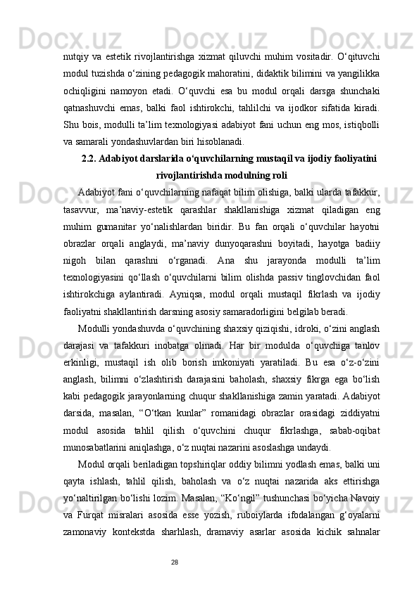 28nutqiy   va   estetik   rivojlantirishga   xizmat   qiluvchi   muhim   vositadir.   O‘qituvchi
modul tuzishda o‘zining pedagogik mahoratini, didaktik bilimini va yangilikka
ochiqligini   namoyon   etadi.   O‘quvchi   esa   bu   modul   orqali   darsga   shunchaki
qatnashuvchi   emas,   balki   faol   ishtirokchi,   tahlilchi   va   ijodkor   sifatida   kiradi.
Shu bois, modulli ta’lim texnologiyasi  adabiyot fani uchun eng mos, istiqbolli
va samarali yondashuvlardan biri hisoblanadi.
2.2. Adabiyot darslarida o‘quvchilarning mustaqil va ijodiy faoliyatini
rivojlantirishda modulning roli
Adabiyot fani o‘quvchilarning nafaqat bilim olishiga, balki ularda tafakkur,
tasavvur,   ma’naviy-estetik   qarashlar   shakllanishiga   xizmat   qiladigan   eng
muhim   gumanitar   yo‘nalishlardan   biridir.   Bu   fan   orqali   o‘quvchilar   hayotni
obrazlar   orqali   anglaydi,   ma’naviy   dunyoqarashni   boyitadi,   hayotga   badiiy
nigoh   bilan   qarashni   o‘rganadi.   Ana   shu   jarayonda   modulli   ta’lim
texnologiyasini   qo‘llash   o‘quvchilarni   bilim   olishda   passiv   tinglovchidan   faol
ishtirokchiga   aylantiradi.   Ayniqsa,   modul   orqali   mustaqil   fikrlash   va   ijodiy
faoliyatni shakllantirish darsning asosiy samaradorligini belgilab beradi.
Modulli yondashuvda o‘quvchining shaxsiy qiziqishi, idroki, o‘zini anglash
darajasi   va   tafakkuri   inobatga   olinadi.   Har   bir   modulda   o‘quvchiga   tanlov
erkinligi,   mustaqil   ish   olib   borish   imkoniyati   yaratiladi.   Bu   esa   o‘z-o‘zini
anglash,   bilimni   o‘zlashtirish   darajasini   baholash,   shaxsiy   fikrga   ega   bo‘lish
kabi pedagogik jarayonlarning chuqur shakllanishiga zamin yaratadi. Adabiyot
darsida,   masalan,   “O‘tkan   kunlar”   romanidagi   obrazlar   orasidagi   ziddiyatni
modul   asosida   tahlil   qilish   o‘quvchini   chuqur   fikrlashga,   sabab-oqibat
munosabatlarini aniqlashga, o‘z nuqtai nazarini asoslashga undaydi.
Modul orqali beriladigan topshiriqlar oddiy bilimni yodlash emas, balki uni
qayta   ishlash,   tahlil   qilish,   baholash   va   o‘z   nuqtai   nazarida   aks   ettirishga
yo‘naltirilgan bo‘lishi lozim. Masalan, “Ko‘ngil” tushunchasi  bo‘yicha Navoiy
va   Furqat   misralari   asosida   esse   yozish,   ruboiylarda   ifodalangan   g‘oyalarni
zamonaviy   kontekstda   sharhlash,   dramaviy   asarlar   asosida   kichik   sahnalar 
