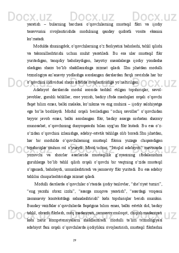 29yaratish   –   bularning   barchasi   o‘quvchilarning   mustaqil   fikri   va   ijodiy
tasavvurini   rivojlantirishda   modulning   qanday   qudratli   vosita   ekanini
ko‘rsatadi.
Modulda shuningdek, o‘quvchilarning o‘z faoliyatini baholashi, tahlil qilishi
va   takomillashtirishi   uchun   muhit   yaratiladi.   Bu   esa   ular   mustaqil   fikr
yuritadigan,   tanqidiy   baholaydigan,   hayotiy   masalalarga   ijodiy   yondasha
oladigan   shaxs   bo‘lib   shakllanishiga   xizmat   qiladi.   Shu   jihatdan   modulli
texnologiya   an’anaviy   yodlashga   asoslangan   darslardan   farqli   ravishda   har   bir
o‘quvchini individual shaxs sifatida rivojlantirishga yo‘naltirilgan.
Adabiyot   darslarida   modul   asosida   tashkil   etilgan   topshiriqlar,   savol-
javoblar,   guruhli   tahlillar,   esse   yozish,   badiiy   ifoda   mashqlari   orqali   o‘quvchi
faqat  bilim  emas,  balki  malaka, ko‘nikma va eng muhimi  – ijodiy salohiyatga
ega   bo‘la   boshlaydi.   Modul   orqali   beriladigan   “ochiq   savollar”   o‘quvchidan
tayyor   javob   emas,   balki   asoslangan   fikr,   badiiy   asarga   nisbatan   shaxsiy
munosabat,   o‘quvchining   dunyoqarashi   bilan   uyg‘un   fikr   kutadi.   Bu   esa   o‘z-
o‘zidan   o‘quvchini  izlanishga,   adabiy-estetik  tahlilga  olib  boradi.Shu  jihatdan,
har   bir   modulda   o‘quvchilarning   mustaqil   fikrini   yuzaga   chiqaradigan
topshiriqlar   muhim   rol   o‘ynaydi.   Misol   uchun,   “Istiqlol   adabiyoti”   mavzusida
yozuvchi   va   shoirlar   asarlarida   mustaqillik   g‘oyasining   ifodalanishini
guruhlarga   bo‘lib   tahlil   qilish   orqali   o‘quvchi   bir   vaqtning   o‘zida   mustaqil
o‘rganadi, baholaydi, umumlashtiradi va jamoaviy fikr yuritadi. Bu esa adabiy
tahlilni chuqurlashtirishga xizmat qiladi.
 Modulli darslarda o‘quvchilar o‘rtasida ijodiy tanlovlar, “she’riyat turniri”,
“eng   yaxshi   obraz   izohi”,   “asarga   muqova   yaratish”,   “asardagi   voqeani
zamonaviy   kontekstdagi   sahnalashtirish”   kabi   topshiriqlar   berish   mumkin.
Bunday  vazifalar  o‘quvchilarda  faqatgina bilim   emas,  balki  estetik  did,  badiiy
tahlil, obrazli fikrlash, nutq madaniyati, jamoaviy muloqot, chiqish madaniyati
kabi   zarur   kompetensiyalarni   shakllantiradi.   modulli   ta’lim   texnologiyasi
adabiyot fani orqali  o‘quvchilarda ijodiylikni  rivojlantirish, mustaqil  fikrlashni 