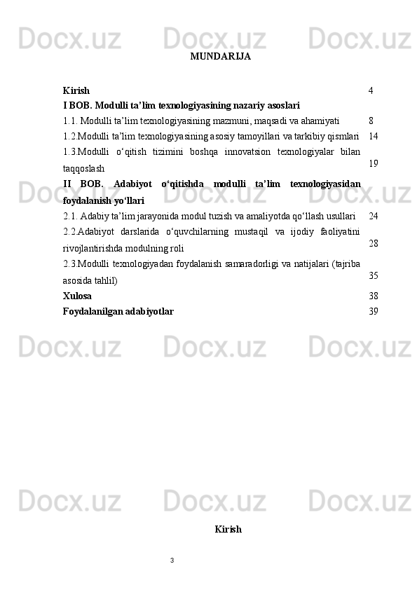 3 MUNDARIJA
Kirish 4
I BOB. Modulli ta’lim texnologiyasining nazariy asoslari
1.1. Modulli ta’lim texnologiyasining mazmuni, maqsadi va ahamiyati 8
1.2.Modulli ta’lim texnologiyasining asosiy tamoyillari va tarkibiy qismlari 14
1.3.Modulli   o‘qitish   tizimini   boshqa   innovatsion   texnologiyalar   bilan
taqqoslash 19
II   BOB.   Adabiyot   o‘qitishda   modulli   ta’lim   texnologiyasidan
foydalanish yo‘llari
2.1. Adabiy ta’lim jarayonida modul tuzish va amaliyotda qo‘llash usullari 24
2.2.Adabiyot   darslarida   o‘quvchilarning   mustaqil   va   ijodiy   faoliyatini
rivojlantirishda modulning roli 28
2.3.Modulli texnologiyadan foydalanish samaradorligi va natijalari (tajriba
asosida tahlil) 35
Xulosa 38
Foydalanilgan adabiyotlar 39
Kirish 