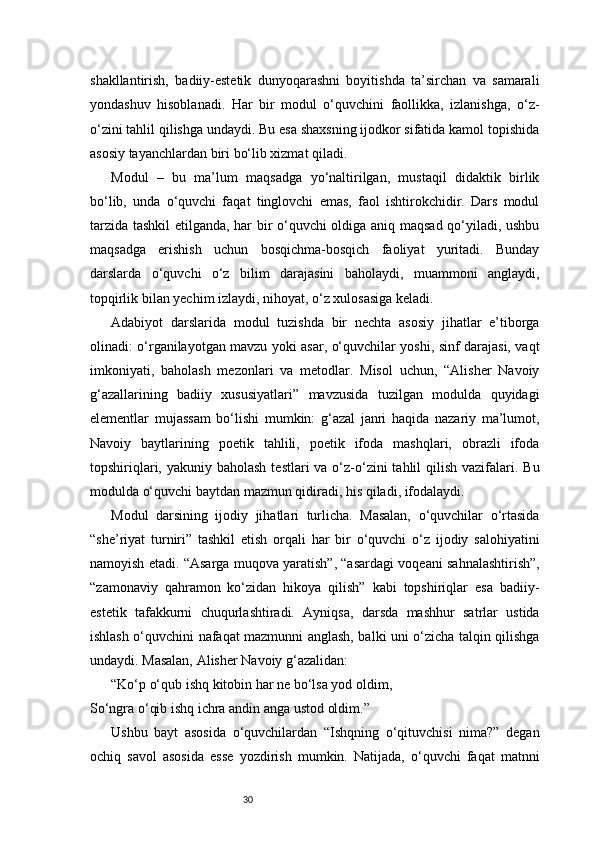 30shakllantirish,   badiiy-estetik   dunyoqarashni   boyitishda   ta’sirchan   va   samarali
yondashuv   hisoblanadi.   Har   bir   modul   o‘quvchini   faollikka,   izlanishga,   o‘z-
o‘zini tahlil qilishga undaydi. Bu esa shaxsning ijodkor sifatida kamol topishida
asosiy tayanchlardan biri bo‘lib xizmat qiladi.
Modul   –   bu   ma’lum   maqsadga   yo‘naltirilgan,   mustaqil   didaktik   birlik
bo‘lib,   unda   o‘quvchi   faqat   tinglovchi   emas,   faol   ishtirokchidir.   Dars   modul
tarzida tashkil etilganda, har bir o‘quvchi oldiga aniq maqsad qo‘yiladi, ushbu
maqsadga   erishish   uchun   bosqichma-bosqich   faoliyat   yuritadi.   Bunday
darslarda   o‘quvchi   o‘z   bilim   darajasini   baholaydi,   muammoni   anglaydi,
topqirlik bilan yechim izlaydi, nihoyat, o‘z xulosasiga keladi.
Adabiyot   darslarida   modul   tuzishda   bir   nechta   asosiy   jihatlar   e’tiborga
olinadi: o‘rganilayotgan mavzu yoki asar, o‘quvchilar yoshi, sinf darajasi, vaqt
imkoniyati,   baholash   mezonlari   va   metodlar.   Misol   uchun,   “Alisher   Navoiy
g‘azallarining   badiiy   xususiyatlari”   mavzusida   tuzilgan   modulda   quyidagi
elementlar   mujassam   bo‘lishi   mumkin:   g‘azal   janri   haqida   nazariy   ma’lumot,
Navoiy   baytlarining   poetik   tahlili,   poetik   ifoda   mashqlari,   obrazli   ifoda
topshiriqlari, yakuniy baholash  testlari  va o‘z-o‘zini  tahlil  qilish vazifalari. Bu
modulda o‘quvchi baytdan mazmun qidiradi, his qiladi, ifodalaydi.
Modul   darsining   ijodiy   jihatlari   turlicha.   Masalan,   o‘quvchilar   o‘rtasida
“she’riyat   turniri”   tashkil   etish   orqali   har   bir   o‘quvchi   o‘z   ijodiy   salohiyatini
namoyish etadi. “Asarga muqova yaratish”, “asardagi voqeani sahnalashtirish”,
“zamonaviy   qahramon   ko‘zidan   hikoya   qilish”   kabi   topshiriqlar   esa   badiiy-
estetik   tafakkurni   chuqurlashtiradi.   Ayniqsa,   darsda   mashhur   satrlar   ustida
ishlash o‘quvchini nafaqat mazmunni anglash, balki uni o‘zicha talqin qilishga
undaydi. Masalan, Alisher Navoiy g‘azalidan:
“Ko‘p o‘qub ishq kitobin har ne bo‘lsa yod oldim,
So‘ngra o‘qib ishq ichra andin anga ustod oldim.”
Ushbu   bayt   asosida   o‘quvchilardan   “Ishqning   o‘qituvchisi   nima?”   degan
ochiq   savol   asosida   esse   yozdirish   mumkin.   Natijada,   o‘quvchi   faqat   matnni 