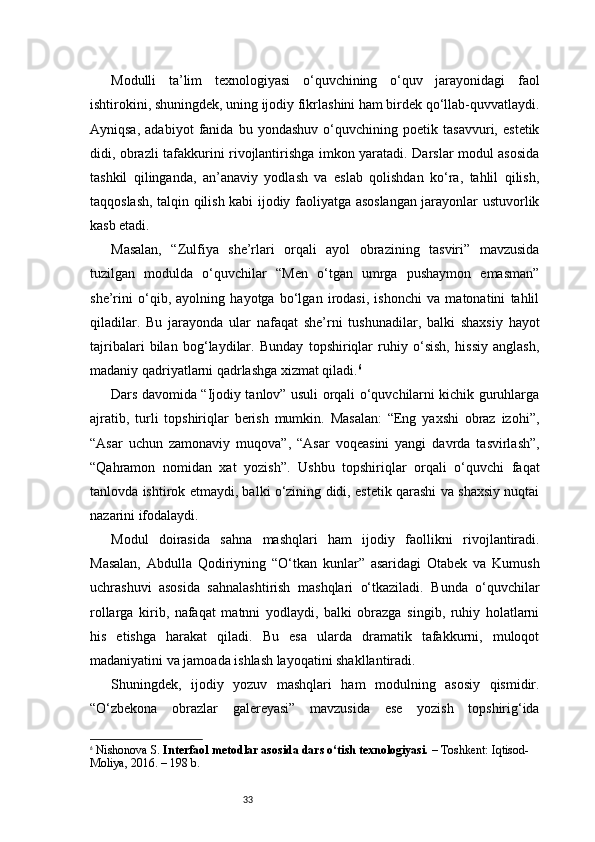 33Modulli   ta’lim   texnologiyasi   o‘quvchining   o‘quv   jarayonidagi   faol
ishtirokini, shuningdek, uning ijodiy fikrlashini ham birdek qo‘llab-quvvatlaydi.
Ayniqsa,   adabiyot   fanida   bu   yondashuv   o‘quvchining   poetik   tasavvuri,   estetik
didi, obrazli tafakkurini rivojlantirishga imkon yaratadi. Darslar modul asosida
tashkil   qilinganda,   an’anaviy   yodlash   va   eslab   qolishdan   ko‘ra,   tahlil   qilish,
taqqoslash, talqin qilish kabi ijodiy faoliyatga asoslangan jarayonlar ustuvorlik
kasb etadi.
Masalan,   “Zulfiya   she’rlari   orqali   ayol   obrazining   tasviri”   mavzusida
tuzilgan   modulda   o‘quvchilar   “Men   o‘tgan   umrga   pushaymon   emasman”
she’rini   o‘qib,   ayolning   hayotga   bo‘lgan   irodasi,   ishonchi   va   matonatini   tahlil
qiladilar.   Bu   jarayonda   ular   nafaqat   she’rni   tushunadilar,   balki   shaxsiy   hayot
tajribalari   bilan   bog‘laydilar.   Bunday   topshiriqlar   ruhiy   o‘sish,   hissiy   anglash,
madaniy qadriyatlarni qadrlashga xizmat qiladi. 6
Dars davomida “Ijodiy tanlov” usuli orqali o‘quvchilarni kichik guruhlarga
ajratib,   turli   topshiriqlar   berish   mumkin.   Masalan:   “Eng   yaxshi   obraz   izohi”,
“Asar   uchun   zamonaviy   muqova”,   “Asar   voqeasini   yangi   davrda   tasvirlash”,
“Qahramon   nomidan   xat   yozish”.   Ushbu   topshiriqlar   orqali   o‘quvchi   faqat
tanlovda ishtirok etmaydi, balki o‘zining didi, estetik qarashi va shaxsiy nuqtai
nazarini ifodalaydi.
Modul   doirasida   sahna   mashqlari   ham   ijodiy   faollikni   rivojlantiradi.
Masalan,   Abdulla   Qodiriyning   “O‘tkan   kunlar”   asaridagi   Otabek   va   Kumush
uchrashuvi   asosida   sahnalashtirish   mashqlari   o‘tkaziladi.   Bunda   o‘quvchilar
rollarga   kirib,   nafaqat   matnni   yodlaydi,   balki   obrazga   singib,   ruhiy   holatlarni
his   etishga   harakat   qiladi.   Bu   esa   ularda   dramatik   tafakkurni,   muloqot
madaniyatini va jamoada ishlash layoqatini shakllantiradi.
Shuningdek,   ijodiy   yozuv   mashqlari   ham   modulning   asosiy   qismidir.
“O‘zbekona   obrazlar   galereyasi”   mavzusida   ese   yozish   topshirig‘ida
6
  Nishonova S.  Interfaol metodlar asosida dars o‘tish texnologiyasi.  – Toshkent: Iqtisod-
Moliya, 2016. – 198 b. 
