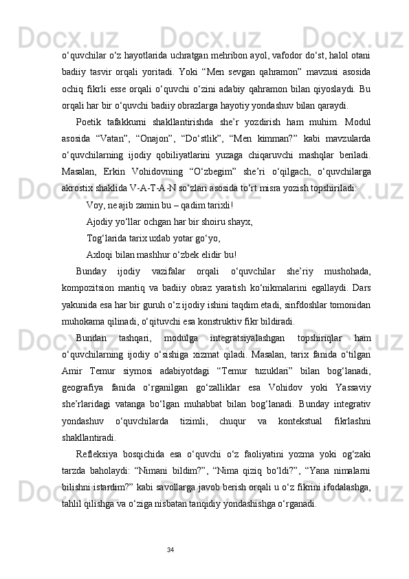 34o‘quvchilar o‘z hayotlarida uchratgan mehribon ayol, vafodor do‘st, halol otani
badiiy   tasvir   orqali   yoritadi.   Yoki   “Men   sevgan   qahramon”   mavzusi   asosida
ochiq   fikrli   esse   orqali   o‘quvchi   o‘zini   adabiy   qahramon   bilan   qiyoslaydi.   Bu
orqali har bir o‘quvchi badiiy obrazlarga hayotiy yondashuv bilan qaraydi.
Poetik   tafakkurni   shakllantirishda   she’r   yozdirish   ham   muhim.   Modul
asosida   “Vatan”,   “Onajon”,   “Do‘stlik”,   “Men   kimman?”   kabi   mavzularda
o‘quvchilarning   ijodiy   qobiliyatlarini   yuzaga   chiqaruvchi   mashqlar   beriladi.
Masalan,   Erkin   Vohidovning   “O‘zbegim”   she’ri   o‘qilgach,   o‘quvchilarga
akrostix shaklida V-A-T-A-N so‘zlari asosida to‘rt misra yozish topshiriladi:
Voy, ne ajib zamin bu – qadim tarixli!
Ajodiy yo‘llar ochgan har bir shoiru shayx,
Tog‘larida tarix uxlab yotar go‘yo,
Axloqi bilan mashhur o‘zbek elidir bu!
Bunday   ijodiy   vazifalar   orqali   o‘quvchilar   she’riy   mushohada,
kompozitsion   mantiq   va   badiiy   obraz   yaratish   ko‘nikmalarini   egallaydi.   Dars
yakunida esa har bir guruh o‘z ijodiy ishini taqdim etadi, sinfdoshlar tomonidan
muhokama qilinadi, o‘qituvchi esa konstruktiv fikr bildiradi.
Bundan   tashqari,   modulga   integratsiyalashgan   topshiriqlar   ham
o‘quvchilarning   ijodiy   o‘sishiga   xizmat   qiladi.   Masalan,   tarix   fanida   o‘tilgan
Amir   Temur   siymosi   adabiyotdagi   “Temur   tuzuklari”   bilan   bog‘lanadi,
geografiya   fanida   o‘rganilgan   go‘zalliklar   esa   Vohidov   yoki   Yassaviy
she’rlaridagi   vatanga   bo‘lgan   muhabbat   bilan   bog‘lanadi.   Bunday   integrativ
yondashuv   o‘quvchilarda   tizimli,   chuqur   va   kontekstual   fikrlashni
shakllantiradi.
Refleksiya   bosqichida   esa   o‘quvchi   o‘z   faoliyatini   yozma   yoki   og‘zaki
tarzda   baholaydi:   “Nimani   bildim?”,   “Nima   qiziq   bo‘ldi?”,   “Yana   nimalarni
bilishni istardim?” kabi savollarga javob berish orqali u o‘z fikrini ifodalashga,
tahlil qilishga va o‘ziga nisbatan tanqidiy yondashishga o‘rganadi. 