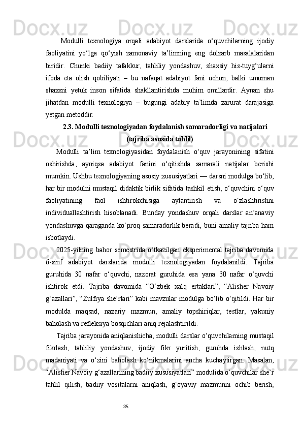 35  Modulli   texnologiya   orqali   adabiyot   darslarida   o‘quvchilarning   ijodiy
faoliyatini   yo‘lga   qo‘yish   zamonaviy   ta’limning   eng   dolzarb   masalalaridan
biridir.   Chunki   badiiy   tafakkur,   tahliliy   yondashuv,   shaxsiy   his-tuyg‘ularni
ifoda   eta   olish   qobiliyati   –   bu   nafaqat   adabiyot   fani   uchun,   balki   umuman
shaxsni   yetuk   inson   sifatida   shakllantirishda   muhim   omillardir.   Aynan   shu
jihatdan   modulli   texnologiya   –   bugungi   adabiy   ta’limda   zarurat   darajasiga
yetgan metoddir.
2.3. Modulli texnologiyadan foydalanish samaradorligi va natijalari
(tajriba asosida tahlil)
Modulli   ta’lim   texnologiyasidan   foydalanish   o‘quv   jarayonining   sifatini
oshirishda,   ayniqsa   adabiyot   fanini   o‘qitishda   samarali   natijalar   berishi
mumkin. Ushbu texnologiyaning asosiy xususiyatlari — darsni modulga bo‘lib,
har bir modulni mustaqil didaktik birlik sifatida tashkil etish, o‘quvchini o‘quv
faoliyatining   faol   ishtirokchisiga   aylantirish   va   o‘zlashtirishni
individuallashtirish   hisoblanadi.   Bunday   yondashuv   orqali   darslar   an’anaviy
yondashuvga  qaraganda  ko‘proq  samaradorlik  beradi, buni   amaliy tajriba ham
isbotlaydi.
2025-yilning   bahor   semestrida   o‘tkazilgan   eksperimental   tajriba   davomida
6-sinf   adabiyot   darslarida   modulli   texnologiyadan   foydalanildi.   Tajriba
guruhida   30   nafar   o‘quvchi,   nazorat   guruhida   esa   yana   30   nafar   o‘quvchi
ishtirok   etdi.   Tajriba   davomida   “O‘zbek   xalq   ertaklari”,   “Alisher   Navoiy
g‘azallari”, “Zulfiya she’rlari” kabi  mavzular  modulga bo‘lib o‘qitildi. Har bir
modulda   maqsad,   nazariy   mazmun,   amaliy   topshiriqlar,   testlar,   yakuniy
baholash va refleksiya bosqichlari aniq rejalashtirildi.
Tajriba jarayonida aniqlanishicha, modulli darslar o‘quvchilarning mustaqil
fikrlash,   tahliliy   yondashuv,   ijodiy   fikr   yuritish,   guruhda   ishlash,   nutq
madaniyati   va   o‘zini   baholash   ko‘nikmalarini   ancha   kuchaytirgan.   Masalan,
“Alisher Navoiy g‘azallarining badiiy xususiyatlari” modulida o‘quvchilar she’r
tahlil   qilish,   badiiy   vositalarni   aniqlash,   g‘oyaviy   mazmunni   ochib   berish,