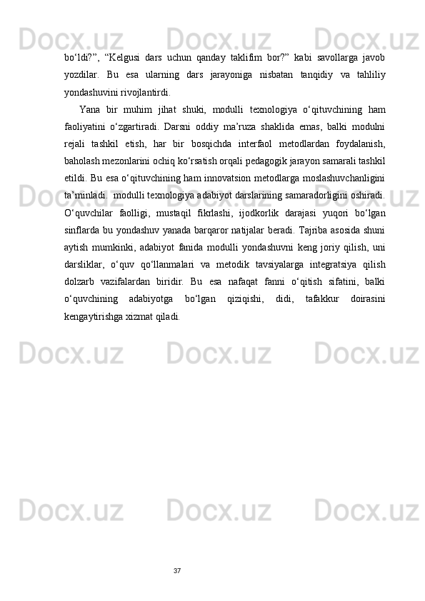 37bo‘ldi?”,   “Kelgusi   dars   uchun   qanday   taklifim   bor?”   kabi   savollarga   javob
yozdilar.   Bu   esa   ularning   dars   jarayoniga   nisbatan   tanqidiy   va   tahliliy
yondashuvini rivojlantirdi.
Yana   bir   muhim   jihat   shuki,   modulli   texnologiya   o‘qituvchining   ham
faoliyatini   o‘zgartiradi.   Darsni   oddiy   ma’ruza   shaklida   emas,   balki   modulni
rejali   tashkil   etish,   har   bir   bosqichda   interfaol   metodlardan   foydalanish,
baholash mezonlarini ochiq ko‘rsatish orqali pedagogik jarayon samarali tashkil
etildi. Bu esa o‘qituvchining ham innovatsion metodlarga moslashuvchanligini
ta’minladi.    modulli texnologiya adabiyot darslarining samaradorligini oshiradi.
O‘quvchilar   faolligi,   mustaqil   fikrlashi,   ijodkorlik   darajasi   yuqori   bo‘lgan
sinflarda bu yondashuv yanada barqaror natijalar beradi. Tajriba asosida shuni
aytish   mumkinki,   adabiyot   fanida   modulli   yondashuvni   keng   joriy   qilish,   uni
darsliklar,   o‘quv   qo‘llanmalari   va   metodik   tavsiyalarga   integratsiya   qilish
dolzarb   vazifalardan   biridir.   Bu   esa   nafaqat   fanni   o‘qitish   sifatini,   balki
o‘quvchining   adabiyotga   bo‘lgan   qiziqishi,   didi,   tafakkur   doirasini
kengaytirishga xizmat qiladi. 