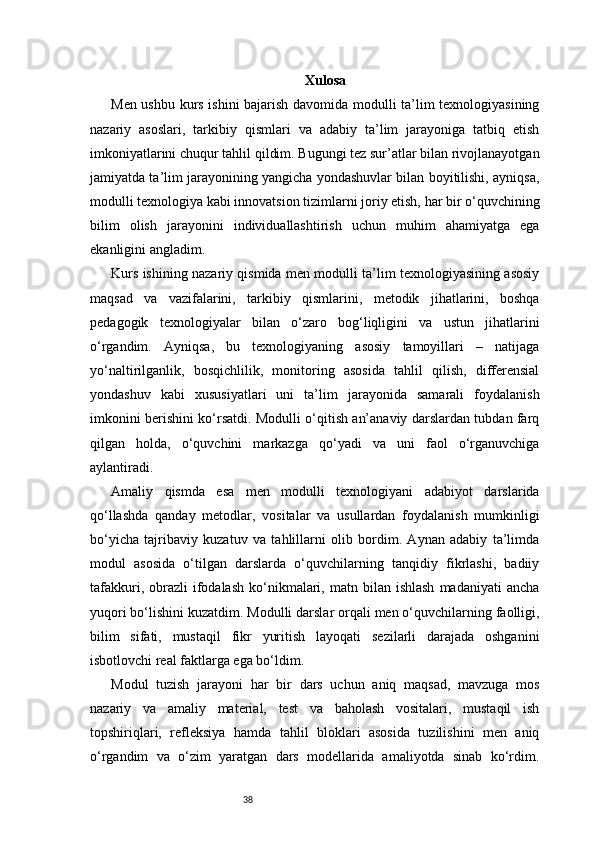 38 Xulosa
Men ushbu kurs ishini bajarish davomida modulli ta’lim texnologiyasining
nazariy   asoslari,   tarkibiy   qismlari   va   adabiy   ta’lim   jarayoniga   tatbiq   etish
imkoniyatlarini chuqur tahlil qildim. Bugungi tez sur’atlar bilan rivojlanayotgan
jamiyatda ta’lim jarayonining yangicha yondashuvlar bilan boyitilishi, ayniqsa,
modulli texnologiya kabi innovatsion tizimlarni joriy etish, har bir o‘quvchining
bilim   olish   jarayonini   individuallashtirish   uchun   muhim   ahamiyatga   ega
ekanligini angladim.
Kurs ishining nazariy qismida men modulli ta’lim texnologiyasining asosiy
maqsad   va   vazifalarini,   tarkibiy   qismlarini,   metodik   jihatlarini,   boshqa
pedagogik   texnologiyalar   bilan   o‘zaro   bog‘liqligini   va   ustun   jihatlarini
o‘rgandim.   Ayniqsa,   bu   texnologiyaning   asosiy   tamoyillari   –   natijaga
yo‘naltirilganlik,   bosqichlilik,   monitoring   asosida   tahlil   qilish,   differensial
yondashuv   kabi   xususiyatlari   uni   ta’lim   jarayonida   samarali   foydalanish
imkonini berishini ko‘rsatdi. Modulli o‘qitish an’anaviy darslardan tubdan farq
qilgan   holda,   o‘quvchini   markazga   qo‘yadi   va   uni   faol   o‘rganuvchiga
aylantiradi.
Amaliy   qismda   esa   men   modulli   texnologiyani   adabiyot   darslarida
qo‘llashda   qanday   metodlar,   vositalar   va   usullardan   foydalanish   mumkinligi
bo‘yicha   tajribaviy   kuzatuv   va   tahlillarni   olib   bordim.   Aynan   adabiy   ta’limda
modul   asosida   o‘tilgan   darslarda   o‘quvchilarning   tanqidiy   fikrlashi,   badiiy
tafakkuri,  obrazli   ifodalash  ko‘nikmalari,  matn  bilan  ishlash  madaniyati  ancha
yuqori bo‘lishini kuzatdim. Modulli darslar orqali men o‘quvchilarning faolligi,
bilim   sifati,   mustaqil   fikr   yuritish   layoqati   sezilarli   darajada   oshganini
isbotlovchi real faktlarga ega bo‘ldim.
Modul   tuzish   jarayoni   har   bir   dars   uchun   aniq   maqsad,   mavzuga   mos
nazariy   va   amaliy   material,   test   va   baholash   vositalari,   mustaqil   ish
topshiriqlari,   refleksiya   hamda   tahlil   bloklari   asosida   tuzilishini   men   aniq
o‘rgandim   va   o‘zim   yaratgan   dars   modellarida   amaliyotda   sinab   ko‘rdim.