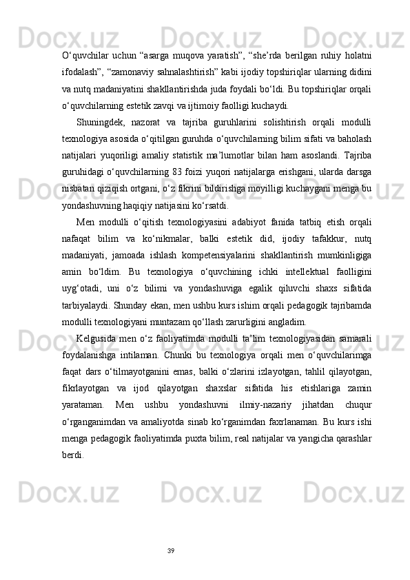 39O‘quvchilar   uchun   “asarga   muqova   yaratish”,   “she’rda   berilgan   ruhiy   holatni
ifodalash”, “zamonaviy sahnalashtirish” kabi ijodiy topshiriqlar ularning didini
va nutq madaniyatini shakllantirishda juda foydali bo‘ldi. Bu topshiriqlar orqali
o‘quvchilarning estetik zavqi va ijtimoiy faolligi kuchaydi.
Shuningdek,   nazorat   va   tajriba   guruhlarini   solishtirish   orqali   modulli
texnologiya asosida o‘qitilgan guruhda o‘quvchilarning bilim sifati va baholash
natijalari   yuqoriligi   amaliy   statistik   ma’lumotlar   bilan   ham   asoslandi.   Tajriba
guruhidagi o‘quvchilarning 83 foizi yuqori natijalarga erishgani, ularda darsga
nisbatan qiziqish ortgani, o‘z fikrini bildirishga moyilligi kuchaygani menga bu
yondashuvning haqiqiy natijasini ko‘rsatdi.
Men   modulli   o‘qitish   texnologiyasini   adabiyot   fanida   tatbiq   etish   orqali
nafaqat   bilim   va   ko‘nikmalar,   balki   estetik   did,   ijodiy   tafakkur,   nutq
madaniyati,   jamoada   ishlash   kompetensiyalarini   shakllantirish   mumkinligiga
amin   bo‘ldim.   Bu   texnologiya   o‘quvchining   ichki   intellektual   faolligini
uyg‘otadi,   uni   o‘z   bilimi   va   yondashuviga   egalik   qiluvchi   shaxs   sifatida
tarbiyalaydi. Shunday ekan, men ushbu kurs ishim orqali pedagogik tajribamda
modulli texnologiyani muntazam qo‘llash zarurligini angladim.
Kelgusida   men   o‘z   faoliyatimda   modulli   ta’lim   texnologiyasidan   samarali
foydalanishga   intilaman.   Chunki   bu   texnologiya   orqali   men   o‘quvchilarimga
faqat   dars   o‘tilmayotganini   emas,   balki   o‘zlarini   izlayotgan,   tahlil   qilayotgan,
fikrlayotgan   va   ijod   qilayotgan   shaxslar   sifatida   his   etishlariga   zamin
yarataman.   Men   ushbu   yondashuvni   ilmiy-nazariy   jihatdan   chuqur
o‘rganganimdan   va  amaliyotda   sinab   ko‘rganimdan   faxrlanaman.   Bu   kurs   ishi
menga pedagogik faoliyatimda puxta bilim, real natijalar va yangicha qarashlar
berdi.