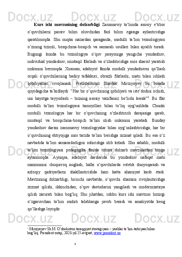 4Kurs   ishi   mavzusining   dolzarbligi   Zamonaviy   ta’limda   asosiy   e’tibor
o‘quvchilarni   passiv   bilim   oluvchidan   faol   bilim   egasiga   aylantirishga
qaratilmoqda.   Shu   nuqtai   nazardan   qaraganda,   modulli   ta’lim   texnologiyasi
o‘zining   tizimli,   bosqichma-bosqich   va   samarali   usullari   bilan   ajralib   turadi.
Bugungi   kunda   bu   texnologiya   o‘quv   jarayoniga   yangicha   yondashuv,
individual yondashuv, mustaqil fikrlash va o‘zlashtirishga mos sharoit yaratish
imkonini   bermoqda.   Xususan,   adabiyot   fanida   modulli   yondashuvni   qo‘llash
orqali   o‘quvchilarning   badiiy   tafakkuri,   obrazli   fikrlashi,   matn   bilan   ishlash
qobiliyatlari   rivojlanadi.   Prezidentimiz   Shavkat   Mirziyoyev   bu   borada
quyidagicha ta’kidlaydi:   “Har bir o‘quvchining qobiliyati va iste’dodini ochish,
uni   hayotga   tayyorlash   –   bizning   asosiy   vazifamiz   bo‘lishi   kerak” 1
.   Bu   fikr
modulli   ta’lim   texnologiyasi   tamoyillari   bilan   to‘liq   uyg‘unlikda.   Chunki
modulli   texnologiya   har   bir   o‘quvchining   o‘zlashtirish   darajasiga   qarab,
mustaqil   va   bosqichma-bosqich   ta’lim   olish   imkonini   yaratadi.   Bunday
yondashuv   darsni   zamonaviy   texnologiyalar   bilan   uyg‘unlashtirishga,   har   bir
o‘quvchining   ehtiyojiga   mos   tarzda   ta’lim   berishga   xizmat   qiladi.   Bu   esa   o‘z
navbatida   ta’lim   samaradorligini   oshirishga   olib   keladi.   Shu   sababli,   modulli
ta’lim   texnologiyasi   pedagogika   fanida   tobora   dolzarb   mavzulardan   biriga
aylanmoqda.   Ayniqsa,   adabiyot   darslarida   bu   yondashuv   nafaqat   matn
mazmunini   chuqurroq   anglash,   balki   o‘quvchilarda   estetik   dunyoqarash   va
axloqiy   qadriyatlarni   shakllantirishda   ham   katta   ahamiyat   kasb   etadi.
Mavzuning   dolzarbligi,   birinchi   navbatda,   o‘quvchi   shaxsini   rivojlantirishga
xizmat   qilishi,   ikkinchidan,   o‘quv   dasturlarini   yangilash   va   modernizatsiya
qilish   zarurati   bilan   bog‘liq.   Shu   jihatdan,   ushbu   kurs   ishi   mavzusi   hozirgi
o‘zgaruvchan   ta’lim   muhiti   talablariga   javob   beradi   va   amaliyotda   keng
qo‘llashga loyiqdir.
1
  Mirziyoyev Sh.M.  O‘zbekiston taraqqiyot strategiyasi – yoshlar ta’lim-tarbiyasi bilan 
bog‘liq . Prezident nutqi, 2023-yil 25-avgust,  www.president.uz 
