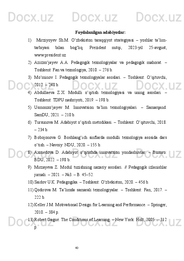 40 Foydalanilgan adabiyotlar:
1)   Mirziyoyev   Sh.M.   O‘zbekiston   taraqqiyot   strategiyasi   –   yoshlar   ta’lim-
tarbiyasi   bilan   bog‘liq.   Prezident   nutqi,   2023-yil   25-avgust,
www.president.uz
2) Azizxo‘jayev   A.A.   Pedagogik   texnologiyalar   va   pedagogik   mahorat.   –
Toshkent: Fan va texnologiya, 2010. – 276 b.
3) Mo‘minov   I.   Pedagogik   texnologiyalar   asoslari.   –   Toshkent:   O‘qituvchi,
2012. – 248 b.
4) Abdullaeva   Z.X.   Modulli   o‘qitish   texnologiyasi   va   uning   asoslari.   –
Toshkent: TDPU nashriyoti, 2019. – 198 b.
5) Usmonxo‘jayev   M.   Innovatsion   ta’lim   texnologiyalari.   –   Samarqand:
SamDU, 2021. – 210 b.
6) Tursunova M. Adabiyot o‘qitish metodikasi. – Toshkent: O‘qituvchi, 2018.
– 234 b.
7) Bobojonova   G.   Boshlang‘ich   sinflarda   modulli   texnologiya   asosida   dars
o‘tish. – Navoiy: NDU, 2020. – 155 b.
8) Axmedova   D.   Adabiyot   o‘qitishda   innovatsion   yondashuvlar.   –   Buxoro:
BDU, 2022. – 198 b.
9) Mirzayeva   Z.   Modul   tuzishning   nazariy   asoslari.   //   Pedagogik   izlanishlar
jurnali. – 2021. – №3. – B. 45–52.
10) Saidov U.K. Pedagogika. – Toshkent: O‘zbekiston, 2020. – 456 b.
11) Qodirova   M.   Ta’limda   samarali   texnologiyalar.   –   Toshkent:   Fan,   2017.   –
222 b.
12) Keller J.M. Motivational Design for Learning and Performance. – Springer,
2010. – 384 p.
13) Robert Gagné. The Conditions of Learning. – New York: Holt, 2005. – 312
p.
