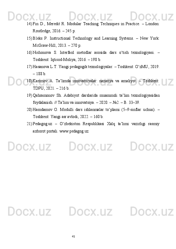 4114) Fin   D.,   Meredit   R.   Modular   Teaching   Techniques   in   Practice.   –   London:
Routledge, 2016. – 245 p.
15) Bleks   P.   Instructional   Technology   and   Learning   Systems.   –   New   York:
McGraw-Hill, 2013. – 270 p.
16) Nishonova   S.   Interfaol   metodlar   asosida   dars   o‘tish   texnologiyasi.   –
Toshkent: Iqtisod-Moliya, 2016. – 198 b.
17) Hasanova L.T. Yangi pedagogik texnologiyalar. – Toshkent: O‘zMU, 2019.
– 188 b.
18) Karimov   A.   Ta’limda   innovatsiyalar:   nazariya   va   amaliyot.   –   Toshkent:
TDPU, 2021. – 216 b.
19) Qahramonov   Sh.   Adabiyot   darslarida   muammoli   ta’lim   texnologiyasidan
foydalanish. // Ta’lim va innovatsiya. – 2020. – №2. – B. 33–39.
20) Hamdamov   O.   Modulli   dars   ishlanmalar   to‘plami   (5–9-sinflar   uchun).   –
Toshkent: Yangi asr avlodi, 2022. – 160 b.
21) Pedagog.uz   –   O‘zbekiston   Respublikasi   Xalq   ta’limi   vazirligi   rasmiy
axborot portali. www.pedagog.uz 