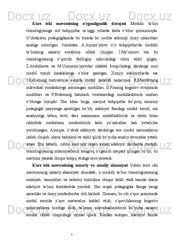 5Kurs   ishi   mavzusining   o‘rganilganlik   darajasi   Modulli   ta’lim
texnologiyasiga   oid   tadqiqotlar   so‘nggi   yillarda   katta   e’tibor   qozonmoqda.
O‘zbekiston   pedagogikasida   bu   borada   bir   nechta   salmoqli   ilmiy   izlanishlar
amalga   oshirilgan.   Jumladan,   A.Azizxo‘jayev   o‘z   tadqiqotlarida   modulli
ta’limning   nazariy   asoslarini   ishlab   chiqqan.   I.Mo‘minov   esa   bu
texnologiyaning   o‘quvchi   faolligini   oshirishdagi   rolini   tahlil   qilgan.
Z.Abdullaeva   va   M.Usmonxo‘jayevlar   maktab   bosqichidagi   darslarga   mos
modul   tuzish   masalalariga   e’tibor   qaratgan.   Xorijiy   adabiyotlarda   esa
J.Kellerning   motivatsiya   asosida   modul   yaratish   nazariyasi,   R.Mereditning
individual   yondashuvga   asoslangan   modullari,   D.Finning   kognitiv   rivojlanish
modellari   va   P.Bleksning   baholash   vositalaridagi   modullashtirish   usullari
e’tiborga   loyiqdir.   Shu   bilan   birga,   mavjud   tadqiqotlar   ko‘proq   umumiy
pedagogik   jarayonga   qaratilgan   bo‘lib,   adabiyot   fanidagi   modul   tuzish,   uni
amaliyotga   tatbiq   etish,   dars   mazmunini   modellashtirish   va   obraz   bilan
ishlashda   modullarni   moslashtirish   kabi   yo‘nalishlar   hali   yetarlicha
yoritilmagan.   Ayniqsa,   o‘zbek   adabiyoti   darslariga   xos   modul   namunalarini
ishlab chiqish, ularni baholash va tahlil qilish bo‘yicha amaliy tavsiyalar yetarli
emas.   Shu   sababli,   ushbu   kurs   ishi   orqali   aynan   adabiyot   darslarida   modulli
texnologiyaning imkoniyatlarini  kengroq o‘rganish  maqsad qilingan bo‘lib, bu
mavzuni yanada chuqur tadqiq etishga asos yaratadi.
Kurs   ishi   mavzusining   nazariy   va   amaliy   ahamiyati   Ushbu   kurs   ishi
mavzusining   nazariy   ahamiyati   shundaki,   u   modulli   ta’lim   texnologiyasining
mohiyati,   tamoyillari   va   tarkibiy   tuzilishini   chuqur   tahlil   etadi   hamda   ularni
adabiyot   ta’limi   kontekstida   yoritadi.   Shu   orqali   pedagogika   faniga   yangi
qarashlar va ilmiy yondashuvlar olib kiriladi. Xususan, bu ish o‘quv jarayonida
modul   asosida   o‘quv   materialini   tashkil   etish,   o‘quvchilarning   kognitiv
qobiliyatlarini   hisobga   olish,   ta’limni   individuallashtirish   bo‘yicha   nazariy
asoslar   ishlab   chiqilishiga   xizmat   qiladi.   Bundan   tashqari,   adabiyot   fanida