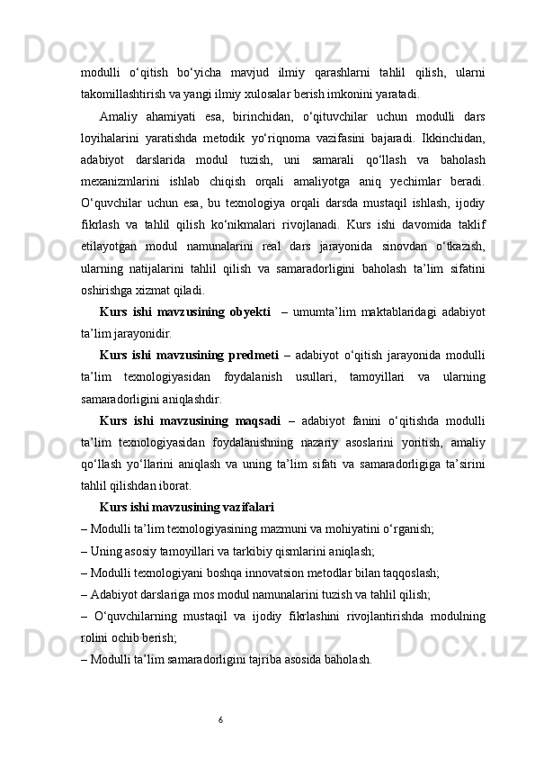 6modulli   o‘qitish   bo‘yicha   mavjud   ilmiy   qarashlarni   tahlil   qilish,   ularni
takomillashtirish va yangi ilmiy xulosalar berish imkonini yaratadi.
Amaliy   ahamiyati   esa,   birinchidan,   o‘qituvchilar   uchun   modulli   dars
loyihalarini   yaratishda   metodik   yo‘riqnoma   vazifasini   bajaradi.   Ikkinchidan,
adabiyot   darslarida   modul   tuzish,   uni   samarali   qo‘llash   va   baholash
mexanizmlarini   ishlab   chiqish   orqali   amaliyotga   aniq   yechimlar   beradi.
O‘quvchilar   uchun   esa,   bu   texnologiya   orqali   darsda   mustaqil   ishlash,   ijodiy
fikrlash   va   tahlil   qilish   ko‘nikmalari   rivojlanadi.   Kurs   ishi   davomida   taklif
etilayotgan   modul   namunalarini   real   dars   jarayonida   sinovdan   o‘tkazish,
ularning   natijalarini   tahlil   qilish   va   samaradorligini   baholash   ta’lim   sifatini
oshirishga xizmat qiladi. 
Kurs   ishi   mavzusining   obyekti     –   umumta’lim   maktablaridagi   adabiyot
ta’lim jarayonidir.
Kurs   ishi   mavzusining   predmeti   –   adabiyot   o‘qitish   jarayonida   modulli
ta’lim   texnologiyasidan   foydalanish   usullari,   tamoyillari   va   ularning
samaradorligini aniqlashdir.
Kurs   ishi   mavzusining   maqsadi   –   adabiyot   fanini   o‘qitishda   modulli
ta’lim   texnologiyasidan   foydalanishning   nazariy   asoslarini   yoritish,   amaliy
qo‘llash   yo‘llarini   aniqlash   va   uning   ta’lim   sifati   va   samaradorligiga   ta’sirini
tahlil qilishdan iborat.
Kurs ishi mavzusining vazifalari
– Modulli ta’lim texnologiyasining mazmuni va mohiyatini o‘rganish;
– Uning asosiy tamoyillari va tarkibiy qismlarini aniqlash;
– Modulli texnologiyani boshqa innovatsion metodlar bilan taqqoslash;
– Adabiyot darslariga mos modul namunalarini tuzish va tahlil qilish;
–   O‘quvchilarning   mustaqil   va   ijodiy   fikrlashini   rivojlantirishda   modulning
rolini ochib berish;
– Modulli ta’lim samaradorligini tajriba asosida baholash. 