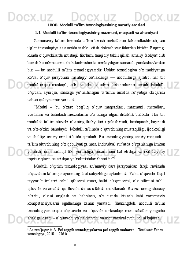 8I BOB. Modulli ta’lim texnologiyasining nazariy asoslari
1.1. Modulli ta’lim texnologiyasining mazmuni, maqsadi va ahamiyati
Zamonaviy   ta’lim   tizimida   ta’lim   berish   metodlarini   takomillashtirish,   uni
ilg‘or texnologiyalar asosida tashkil etish dolzarb vazifalardan biridir. Bugungi
kunda o‘quvchilarda mustaqil fikrlash, tanqidiy tahlil qilish, amaliy faoliyat olib
borish ko‘nikmalarini shakllantirishni ta’minlaydigan samarali yondashuvlardan
biri   —   bu   modulli   ta’lim   texnologiyasidir.   Ushbu   texnologiya   o‘z   mohiyatiga
ko‘ra,   o‘quv   jarayonini   mantiqiy   bo‘laklarga   —   modullarga   ajratib,   har   bir
modul   orqali   mustaqil,   to‘liq   va   chuqur   bilim   olish   imkonini   beradi.   Modulli
o‘qitish,   ayniqsa,   shaxsga   yo‘naltirilgan   ta’limni   amalda   ro‘yobga   chiqarish
uchun qulay zamin yaratadi.
“ Modul   –   bu   o‘zaro   bog‘liq   o‘quv   maqsadlari,   mazmuni,   metodlari,
vositalari   va   baholash   mezonlarini   o‘z   ichiga   olgan   didaktik   birlikdir.   Har   bir
modulda ta’lim  oluvchi   o‘zining  faoliyatini   rejalashtiradi,  boshqaradi,  bajaradi
va o‘z-o‘zini baholaydi. Modulli ta’limda o‘quvchining mustaqilligi, ijodkorligi
va faolligi  asosiy   omil  sifatida  qaraladi. Bu  texnologiyaning  asosiy  maqsadi  –
ta’lim oluvchining o‘z qobiliyatiga mos, individual sur’atda o‘rganishiga imkon
yaratish,   uni   mustaqil   fikr   yuritishga,   muammoni   hal   etishga   va   real   hayotiy
topshiriqlarni bajarishga yo‘naltirishdan iboratdir ” 2
.
Modulli   o‘qitish   texnologiyasi   an’anaviy   dars   jarayonidan   farqli   ravishda
o‘quvchini ta’lim jarayonining faol subyektiga aylantiradi. Ya’ni o‘quvchi faqat
tayyor   bilimlarni   qabul   qiluvchi   emas,   balki   o‘rganuvchi,   o‘z   bilimini   tahlil
qiluvchi va amalda qo‘llovchi shaxs sifatida shakllanadi. Bu esa uning shaxsiy
o‘sishi,   o‘zini   anglash   va   baholash,   o‘z   ustida   ishlash   kabi   zamonaviy
kompetensiyalarni   egallashiga   zamin   yaratadi.   Shuningdek,   modulli   ta’lim
texnologiyasi   orqali   o‘qituvchi   va   o‘quvchi   o‘rtasidagi   munosabatlar   yangicha
shaklga kiradi – o‘qituvchi yo‘naltiruvchi va motivatsiyalovchi rolini bajaradi.
2
  Azizxo‘jayev A.A.  Pedagogik texnologiyalar va pedagogik mahorat.  – Toshkent: Fan va 
texnologiya, 2010. – 276 b. 