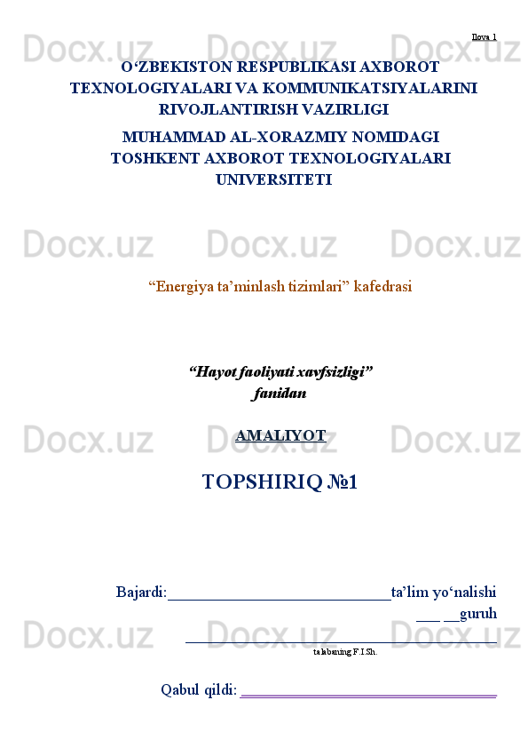 Ilova 1
O‘ZBEKISTON RESPUBLIKASI AXBOROT
TEXNOLOGIY A LARI VA KOMMUNIKATSIY A LARINI
RIVOJLANTIRIS H  VAZIRLIGI
MUHAMMAD AL-XORAZMIY NOMIDAGI 
TOS H KENT AXBOROT TEXNOLOGIY A LARI
UNIVERSITETI
“Energiya ta’minlash tizimlari” kafedrasi
“ Hayot faoliyati xavfsizligi”
fanidan
AMALIYOT   
TOPS H IRIQ №1
Bajardi:____________________________ta’lim yo‘nalishi
___ __guruh
_______________________________________
talabaning F.I.Sh.
Qabul qildi:  ________________________________ 