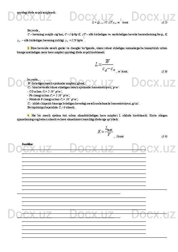 quyidagi ifoda orqali aniqlanadi.
L = Q
Is.Ajr   C 	  	
np , m	2 /soat,                                                 ( 1. 2)
Bu yerda ,
C  – havoning issiqlik sig‘imi,   C	
 1 kj/kg·K ;  	   – olib kiriladigan va xaydaladigan havolar haroratlarining farqi,   K ;	

np     – olib kiriladigan havoning zichligi 	
np   =1.29 kg/m	3 .
3.   Bino  havosida   zararli   gazlar   va   changlar   bo‘lganida,   ularni   ruhsat   etiladigan   normalargacha   kamaytirish   uchun
binoga uzatiladigan zarur havo miqdori quyidagi ifoda orqali hisoblanadi:	
L=	
W
cd−	сn
, m 3
/soat,                                                 ( 1. 3)
bu yerda,
W   -   keladigan zararli ajralmalar miqdori, g/soat;
C
d   -   bino havosida ruhsat etiladigan zararli ajralmalar konsentratsiyasi,  g/ m 3
:
-   CO uchun  C
d = 2·10 -2
 g/ m 3
;
- Pb changi uchun  C
d = 1·10 -5
 g/ m 3
;
- Notoksik P changi uchun  C
d = 10 -2
 g/ m 3
;
C
n   - ishlab chiqarish binosiga keladigan havodagi zararli aralashmalar konsentratsiyasi, g/ m 3
.
Bu topshiriqni bajarishda  C
n	
 0  olinadi.
4.   Har   bir   zararli   ajralma   turi   uchun   almashtiriladigan   havo   mi q dori   L   alohida   hisoblanadi.   Keyin   olingan
qiymatlarning eng kattasi olinadi va havo almashinuvi  karrali ligi  ifodasiga  qo‘yiladi:	
К	=	
Lmax
V
, 1/soat.                                                  (1.4)
Javoblar:
___________________________________________________________________________________
___________________________________________________________________________________
___________________________________________________________________________________
___________________________________________________________________________________
___________________________________________________________________________________
___________________________________________________________________________________
___________________________________________________________________________________
___________________________________________________________________________________
___________________________________________________________________________________
___________________________________________________________________________________
_________________________________________________________________________________________________
_____________________________________________________________________
___________________________________________________________________________________
___________________________________________________________________________________
___________________________________________________________________________________
___________________________________________________________________________________
_________________________________________________________________________________________________
_____________________________________________________________________
___________________________________________________________________________________
___________________________________________________________________________________
___________________________________________________________________________________
___________________________________________________________________________________
_________________________________________________________________________________________________ 