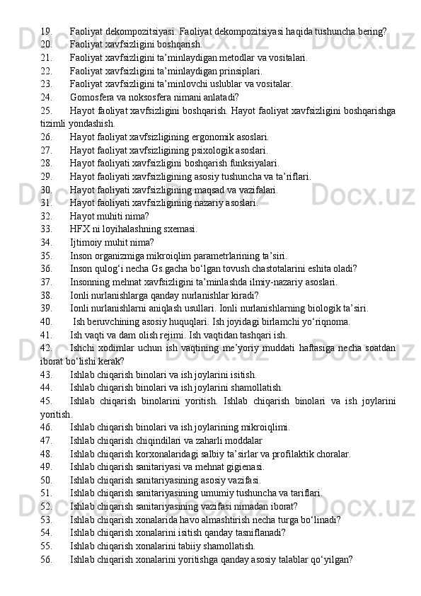 19. Faoliyat dekompozitsiyasi. Faoliyat dekompozitsiyasi haqida tushuncha bering?
20. Faoliyat xavfsizligini boshqarish.
21. Faoliyat xavfsizligini ta’minlaydigan metodlar va vositalari.
22. Faoliyat xavfsizligini ta’minlaydigan prinsiplari.
23. Faoliyat xavfsizligini ta’minlovchi uslublar va vositalar.
24. Gomosfera va noksosfera nimani anlatadi?
25. Hayot faoliyat xavfsizligini boshqarish. Hayot faoliyat xavfsizligini boshqarishga
tizimli yondashish.
26. Hayot faoliyat xavfsizligining ergonomik asoslari.
27. Hayot faoliyat xavfsizligining psixologik asoslari.
28. Hayot faoliyati xavfsizligini boshqarish funksiyalari.
29. Hayot faoliyati xavfsizligining asosiy tushuncha va ta’riflari.
30. Hayot faoliyati xavfsizligining maqsad va vazifalari.
31. Hayot faoliyati xavfsizligining nazariy asoslari .
32. Hayot muhiti nima?
33. HFX ni loyihalashning sxemasi.
34. Ijtimoiy muhit nima?
35. Inson organizmiga mikroiqlim parametrlarining ta’siri.
36. Inson  q ulo g‘ i necha Gs.gacha bo‘lgan tovush chastotalarini eshita oladi? 
37. Insonning mehnat xavfsizligini ta’minlashda ilmiy-nazariy asoslari.
38. Ionli nurlanishlarga qanday nurlanishlar kiradi?
39. Ionli nurlanishlarni aniqlash usullari.  Ionli nurlanishlarning biologik ta’siri.
40.  Ish beruvchining asosiy huquqlari.  Ish joyidagi birlamchi yo‘riqnoma.
41. Ish vaqti va dam olish rejimi .   Ish vaqtidan tashqari ish.
42. Ishchi   xodimlar   uchun   ish   vaqtining   me’yoriy   muddati   haftasiga   necha   soatdan
iborat bo‘lishi kerak? 
43. Ishlab chiqarish binolari va ish joylarini isitish .
44. Ishlab chiqarish binolari va ish joylarini shamollatish .
45. Ishlab   chiqarish   binolarini   yoritish.   Ishlab   chiqarish   binolari   va   ish   joylarini
yo ritish .
46. Ishlab chiqarish binolari va ish joylarining   mikroiqlimi .
47. Ishlab chiqarish chi q indilari va za h arli moddalar
48. Ishlab chiqarish korxonalaridagi salbiy ta’sirlar va profilaktik choralar.
49. Ishlab chiqarish sanitariyasi va mehnat gigienasi.
50. Ishlab chiqarish sanitariyasining asosiy vazifasi .
51. Ishlab chiqarish sanitariyasining umumiy tushuncha va tariflari .
52. Ishlab chiqarish sanitariyasining vazifasi nimadan iborat?
53. Ishlab chiqarish xonalarida havo almashtirish necha turga bo‘linadi?
54. Ishlab chiqarish xonalarini isitish qanday tasniflanadi?
55. Ishlab chiqarish xonalarini tabiiy shamollatish.
56. Ishlab chiqarish xonalarini yoritishga qanday asosiy talablar qo‘yilgan? 