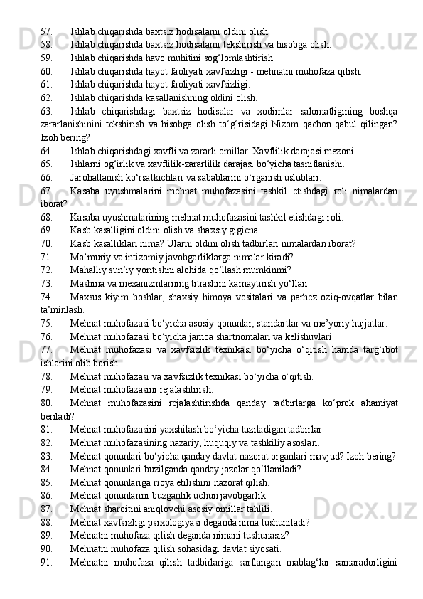 57. Ishlab chiqarishda baxtsiz hodisalarni oldini olish.
58. Ishlab chiqarishda baxtsiz hodisalarni tekshirish va hisobga olish.
59. Ishlab chiqarishda havo muhitini sog‘lomlashtirish.
60. Ishlab chiqarishda hayot faoliyati xavfsizligi - mehnatni muhofaza qilish.
61. Ishlab chiqarishda hayot faoliyati xavfsizligi.
62. Ishlab chiqarishda kasallanishning oldini olish .
63. Ishlab   chiqarishdagi   baxtsiz   hodisalar   va   xodimlar   salomatligining   boshqa
zararlanishinini   tekshirish   va   hisobga   olish   to‘g‘risidagi   Nizom   qachon   qabul   qilingan?
Izoh bering?
64. Ishlab chiqarishdagi xavfli va zararli omillar. Xavflilik darajasi mezoni
65. Ishlarni og‘irlik va xavflilik-zararlilik darajasi bo‘yicha tasniflanishi.
66. Jarohatlanish ko‘rsatkichlari va sabablarini o‘rganish uslublari.
67. Kasaba   uyushmalarini   mehnat   muhofazasini   tashkil   etishdagi   roli   nimalardan
iborat?
68. Kasaba uyushmalarining mehnat muhofazasini  tashkil etishdagi roli.
69. Kasb kasalligini oldini olish va shaxsiy gigiena .
70. Kasb kasalliklari nima? Ularni oldini olish tadbirlari nimalardan iborat?
71. Ma’muriy va intizomiy javobgarliklarga nimalar kiradi?
72. Mahalliy sun’iy yoritishni alohida qo‘llash mumkinmi?
73. Mashina va mexanizmlarning titrashini kamaytirish y o‘ llari .
74. Maxsus   kiyim   boshlar,   shaxsiy   himoya   vositalari   va   parhez   oziq-ovqatlar   bilan
ta’minlash.
75. Mehnat muhofazasi bo‘yicha asosiy qonunlar, standartlar va me’yoriy hujjatlar.
76. Mehnat muhofazasi bo‘yicha jamoa shartnomalari va kelishuvlari.
77. Mehnat   muhofazasi   va   xavfsizlik   texnikasi   bo‘yicha   o‘qitish   hamda   targ‘ibot
ishlarini olib borish.
78. Mehnat muhofazasi va xavfsizlik texnikasi bo‘yicha o‘qitish.
79. Mehnat muhofazasini rejalashtirish.
80. Mehnat   muhofazasini   rejalashtirishda   qanday   tadbirlarga   ko‘prok   ahamiyat
beriladi?
81. Mehnat muhofazasini yaxshilash bo‘yicha tuziladigan tadbirlar.
82. Mehnat muhofazasining nazariy, huquqiy va tashkiliy asoslari.
83. Mehnat qonunlari bo‘yicha qanday davlat nazorat organlari mavjud?  Izoh bering?
84. Mehnat qonunlari buzilganda qanday jazolar qo‘llaniladi?
85. Mehnat qonunlariga rioya etilishini nazorat qilish.
86. Mehnat qonunlarini buzganlik uchun javobgarlik.
87. Mehnat sharoitini aniqlovchi asosiy omillar tahlili .
88. Mehnat xavfsizligi psixologiyasi deganda nima tushuniladi?
89. Mehnatni muhofaza qilish deganda nimani tushunasiz?
90. Mehnatni muhofaza qilish sohasidagi davlat siyosati.
91. Mehnatni   muhofaza   qilish   tadbirlariga   sarflangan   mablag‘lar   samaradorligini 