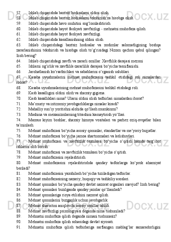 57. Ishlab chiqarishda baxtsiz hodisalarni oldini olish.
58. Ishlab chiqarishda baxtsiz hodisalarni tekshirish va hisobga olish.
59. Ishlab chiqarishda havo muhitini sog‘lomlashtirish.
60. Ishlab chiqarishda hayot faoliyati xavfsizligi - mehnatni muhofaza qilish.
61. Ishlab chiqarishda hayot faoliyati xavfsizligi.
62. Ishlab chiqarishda kasallanishning oldini olish .
63. Ishlab   chiqarishdagi   baxtsiz   hodisalar   va   xodimlar   salomatligining   boshqa
zararlanishinini   tekshirish   va   hisobga   olish   to‘g‘risidagi   Nizom   qachon   qabul   qilingan?
Izoh bering?
64. Ishlab chiqarishdagi xavfli va zararli omillar. Xavflilik darajasi mezoni
65. Ishlarni og‘irlik va xavflilik-zararlilik darajasi bo‘yicha tasniflanishi.
66. Jarohatlanish ko‘rsatkichlari va sabablarini o‘rganish uslublari.
67. Kasaba   uyushmalarini   mehnat   muhofazasini   tashkil   etishdagi   roli   nimalardan
iborat?
68. Kasaba uyushmalarining mehnat muhofazasini  tashkil etishdagi roli.
69. Kasb kasalligini oldini olish va shaxsiy gigiena .
70. Kasb kasalliklari nima? Ularni oldini olish tadbirlari nimalardan iborat?
71. Ma’muriy va intizomiy javobgarliklarga nimalar kiradi?
72. Mahalliy sun’iy yoritishni alohida qo‘llash mumkinmi?
73. Mashina va mexanizmlarning titrashini kamaytirish y o‘ llari .
74. Maxsus   kiyim   boshlar,   shaxsiy   himoya   vositalari   va   parhez   oziq-ovqatlar   bilan
ta’minlash.
75. Mehnat muhofazasi bo‘yicha asosiy qonunlar, standartlar va me’yoriy hujjatlar.
76. Mehnat muhofazasi bo‘yicha jamoa shartnomalari va kelishuvlari.
77. Mehnat   muhofazasi   va   xavfsizlik   texnikasi   bo‘yicha   o‘qitish   hamda   targ‘ibot
ishlarini olib borish.
78. Mehnat muhofazasi va xavfsizlik texnikasi bo‘yicha o‘qitish.
79. Mehnat muhofazasini rejalashtirish.
80. Mehnat   muhofazasini   rejalashtirishda   qanday   tadbirlarga   ko‘prok   ahamiyat
beriladi?
81. Mehnat muhofazasini yaxshilash bo‘yicha tuziladigan tadbirlar.
82. Mehnat muhofazasining nazariy, huquqiy va tashkiliy asoslari.
83. Mehnat qonunlari bo‘yicha qanday davlat nazorat organlari mavjud?  Izoh bering?
84. Mehnat qonunlari buzilganda qanday jazolar qo‘llaniladi?
85. Mehnat qonunlariga rioya etilishini nazorat qilish.
86. Mehnat qonunlarini buzganlik uchun javobgarlik.
87. Mehnat sharoitini aniqlovchi asosiy omillar tahlili .
88. Mehnat xavfsizligi psixologiyasi deganda nima tushuniladi?
89. Mehnatni muhofaza qilish deganda nimani tushunasiz?
90. Mehnatni muhofaza qilish sohasidagi davlat siyosati.
91. Mehnatni   muhofaza   qilish   tadbirlariga   sarflangan   mablag‘lar   samaradorligini