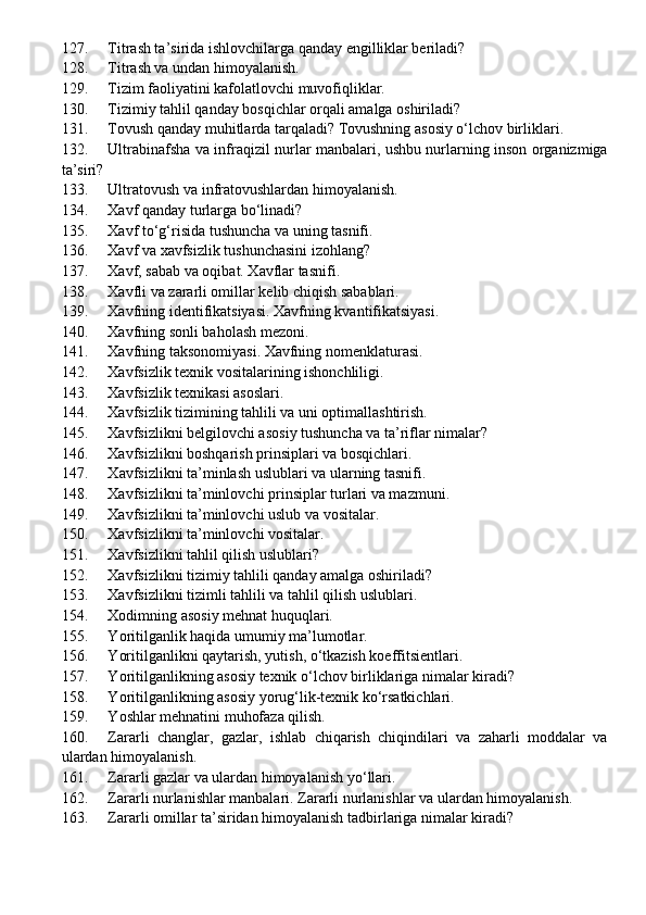 127. Titrash ta’sirida ishlovchilarga qanday engilliklar beriladi?
128. Titrash va undan himoyalanish .
129. Tizim faoliyatini kafolatlovchi muvofiqliklar.
130. Tizimiy tahlil qanday bosqichlar orqali amalga oshiriladi?
131. Tovush qanday muhitlarda tarqaladi? Tovushning asosiy o‘lchov birliklari.
132. Ultrabinafsha va infra q izil nurlar manbalari, ushbu nurlarning inson organizmiga
ta’siri?
133. Ultratovush va infratovushlardan himoyalanish .
134. Xavf qanday turlarga bo‘linadi?
135. Xavf to‘g‘risida tushuncha  va uning tasnifi.
136. Xavf va xavfsizlik tushunchasini izohlang?
137. Xavf, sabab va oqibat. Xavflar tasnifi.
138. Xavfli va zararli omillar kelib chiqish sabablari.
139. Xavfning identifikatsiyasi. Xavfning kvantifikatsiyasi. 
140. Xavfning sonli baholash mezoni.
141. Xavfning taksonomiyasi. Xavfning nomenklaturasi.
142. Xavfsizlik texnik vositalarining ishonchliligi.
143. Xavfsizlik texnikasi asoslari.
144. Xavfsizlik tizimining tahlili va uni optimallashtirish.
145. Xavfsizlikni belgilovchi aso s iy tushuncha va ta’riflar nimalar?
146. Xavfsizlikni boshqarish prinsiplari va bosqichlari.
147. X avfsizlikni ta’minlash uslublari va   ularning tasnifi .
148. Xavfsizlikni ta’minlovchi prinsiplar turlari va mazmuni.
149. Xavfsizlikni ta’minlovchi uslub va vositalar.
150. Xavfsizlikni ta’minlovchi vositalar.
151. Xavfsizlikni tahlil qilish uslublari?
152. Xavfsizlikni tizimiy tahlili qanday amalga oshiriladi?
153. Xavfsizlikni tizimli tahlili va tahlil qilish uslublari.
154. Xodimning asosiy mehnat huquqlari.
155. Y o ritilganlik haqida umumiy ma’lumotlar.
156. Y oritilganlikni  q aytarish, yutish,  o‘ tkazish koeffitsientlari.
157. Y o ritilganlikning asosiy texnik o‘lchov birliklariga nimalar kiradi?
158. Y o ritilganlikning asosiy yorug‘lik-texnik ko‘rsatkichlari.
159. Y o shlar mehnatini muhofaza qilish.
160. Zararli   changlar,   gazlar,   ishlab   chiqarish   chiqindilari   va   zaharli   moddalar   va
ulardan himoyalanish.
161. Zararli gazlar va ulardan himoyalanish y o‘ llari .
162. Zararli nurlanishlar manbalari. Zararli nurlanishlar va ulardan himoyalanish.
163. Zararli omillar ta’siridan himoyalanish tadbirlariga nimalar kiradi? 