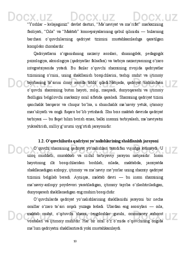 10“Yoshlar   – kelajagimiz”  davlat   dasturi, “Ma’naviyat  va  ma’rifat”  markazining
faoliyati,   “Oila”   va   “Maktab”   konsepsiyalarining   qabul   qilinishi   —   bularning
barchasi   o‘quvchilarning   qadriyat   tizimini   mustahkamlashga   qaratilgan
kompleks choralardir.
Qadriyatlarni   o‘rganishning   nazariy   asoslari,   shuningdek,   pedagogik
psixologiya, aksiologiya (qadriyatlar falsafasi) va tarbiya nazariyasining o‘zaro
integratsiyasida   yotadi.   Bu   fanlar   o‘quvchi   shaxsining   rivojida   qadriyatlar
tizimining   o‘rnini,   uning   shakllanish   bosqichlarini,   tashqi   muhit   va   ijtimoiy
tajribaning   ta’sirini   ilmiy   asosda   tahlil   qiladi.Natijada,   qadriyat   tushunchasi
o‘quvchi   shaxsining   butun   hayoti,   xulqi,   maqsadi,   dunyoqarashi   va   ijtimoiy
faolligini belgilovchi markaziy omil sifatida qaraladi. Shaxsning qadriyat tizimi
qanchalik   barqaror   va   chuqur   bo‘lsa,   u   shunchalik   ma’naviy   yetuk,   ijtimoiy
mas’uliyatli va ongli fuqaro bo‘lib yetishadi. Shu bois maktab davrida qadriyat
tarbiyasi — bu faqat bilim berish emas, balki insonni tarbiyalash, ma’naviyatni
yuksaltirish, milliy g‘ururni uyg‘otish jarayonidir.
1.2. O‘quvchilarda qadriyat yo‘nalishlarining shakllanish jarayoni
O‘quvchi   shaxsining   qadriyat   yo‘nalishlari   tasodifan   vujudga   kelmaydi.   U
uzoq   muddatli,   murakkab   va   izchil   tarbiyaviy   jarayon   natijasidir.   Inson
hayotining   ilk   bosqichlaridan   boshlab,   oilada,   maktabda,   jamiyatda
shakllanadigan axloqiy, ijtimoiy va ma’naviy me’yorlar uning shaxsiy qadriyat
tizimini   belgilab   beradi.   Ayniqsa,   maktab   davri   —   bu   inson   shaxsining
ma’naviy-axloqiy   poydevori   yaratiladigan,   ijtimoiy   tajriba   o‘zlashtiriladigan,
dunyoqarash shakllanadigan eng muhim bosqichdir.
O‘quvchilarda   qadriyat   yo‘nalishlarining   shakllanishi   jarayoni   bir   necha
omillar   o‘zaro   ta’siri   orqali   yuzaga   keladi.   Ulardan   eng   asosiylari   —   oila,
maktab   muhit,   o‘qituvchi   shaxsi,   tengdoshlar   guruhi,   ommmaviy   axborot
vositalari   va   ijtimoiy   muhitdir.   Har   bir   omil   o‘z   o‘rnida   o‘quvchining   ongida
ma’lum qadriyatni shakllantiradi yoki mustahkamlaydi. 
