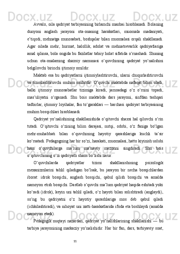 11Avvalo, oila qadriyat tarbiyasining birlamchi manbai hisoblanadi. Bolaning
dunyoni   anglash   jarayoni   ota-onaning   harakatlari,   muomala   madaniyati,
e’tiqodi,   mehnatga   munosabati,   boshqalar   bilan   muomalasi   orqali   shakllanadi.
Agar   oilada   mehr,   hurmat,   halollik,   adolat   va   mehnatsevarlik   qadriyatlariga
amal qilinsa, bola ongida bu fazilatlar tabiiy holat sifatida o‘rnashadi. Shuning
uchun   ota-onalarning   shaxsiy   namunasi   o‘quvchining   qadriyat   yo‘nalishini
belgilovchi birinchi ijtimoiy omildir.
Maktab   esa   bu   qadriyatlarni   ijtimoiylashtiruvchi,   ularni   chuqurlashtiruvchi
va   tizimlashtiruvchi   muhim   muhitdir.   O‘quvchi   maktabda   nafaqat   bilim   oladi,
balki   ijtimoiy   munosabatlar   tizimiga   kiradi,   jamoadagi   o‘z   o‘rnini   topadi,
mas’uliyatni   o‘rganadi.   Shu   bois   maktabda   dars   jarayoni,   sinfdan   tashqari
tadbirlar, ijtimoiy loyihalar, fan to‘garaklari — barchasi  qadriyat  tarbiyasining
muhim bosqichlari hisoblanadi.
Qadriyat   yo‘nalishining   shakllanishida   o‘qituvchi   shaxsi   hal   qiluvchi   o‘rin
tutadi.   O‘qituvchi   o‘zining   bilim   darajasi,   nutqi,   odobi,   o‘z   faniga   bo‘lgan
mehr-muhabbati   bilan   o‘quvchining   hayotiy   qarashlariga   kuchli   ta’sir
ko‘rsatadi. Pedagogning har bir so‘zi, harakati, muomalasi, hatto kiyinish uslubi
ham   o‘quvchilarga   ma’lum   ma’naviy   mezonni   singdiradi.   Shu   bois
o‘qituvchining o‘zi qadriyatli shaxs bo‘lishi zarur.
O‘quvchilarda   qadriyatlar   tizimi   shakllanishining   psixologik
mexanizmlarini   tahlil   qiladigan   bo‘lsak,   bu   jarayon   bir   necha   bosqichlardan
iborat:   idrok   bosqichi,   anglash   bosqichi,   qabul   qilish   bosqichi   va   amalda
namoyon etish bosqichi. Dastlab o‘quvchi ma’lum qadriyat haqida eshitadi yoki
ko‘radi   (idrok),  keyin uni   tahlil  qiladi, o‘z  hayoti  bilan  solishtiradi   (anglaydi),
so‘ng   bu   qadriyatni   o‘z   hayotiy   qarashlariga   mos   deb   qabul   qiladi
(ichkilashtiradi), va nihoyat uni xatti-harakatlarida ifoda eta boshlaydi (amalda
namoyon etadi).
Pedagogik   nuqtayi   nazardan,   qadriyat   yo‘nalishlarining   shakllanishi   —   bu
tarbiya   jarayonining  markaziy   yo‘nalishidir.   Har   bir   fan,  dars,   tarbiyaviy  soat, 