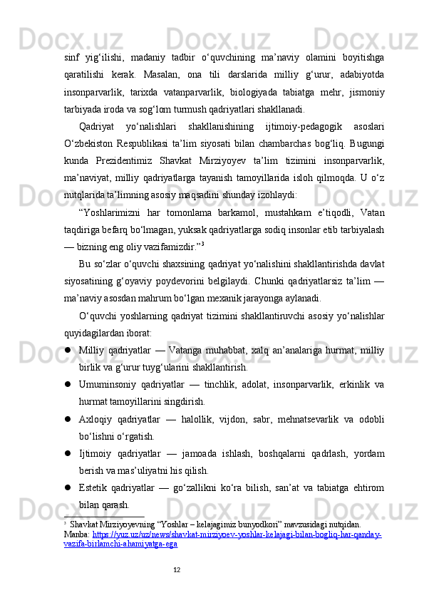 12sinf   yig‘ilishi,   madaniy   tadbir   o‘quvchining   ma’naviy   olamini   boyitishga
qaratilishi   kerak.   Masalan,   ona   tili   darslarida   milliy   g‘urur,   adabiyotda
insonparvarlik,   tarixda   vatanparvarlik,   biologiyada   tabiatga   mehr,   jismoniy
tarbiyada iroda va sog‘lom turmush qadriyatlari shakllanadi.
Qadriyat   yo‘nalishlari   shakllanishining   ijtimoiy-pedagogik   asoslari
O‘zbekiston   Respublikasi   ta’lim   siyosati   bilan   chambarchas   bog‘liq.   Bugungi
kunda   Prezidentimiz   Shavkat   Mirziyoyev   ta’lim   tizimini   insonparvarlik,
ma’naviyat,   milliy   qadriyatlarga   tayanish   tamoyillarida   isloh   qilmoqda.   U   o‘z
nutqlarida ta’limning asosiy maqsadini shunday izohlaydi:
“Yoshlarimizni   har   tomonlama   barkamol,   mustahkam   e’tiqodli,   Vatan
taqdiriga befarq bo‘lmagan, yuksak qadriyatlarga sodiq insonlar etib tarbiyalash
— bizning eng oliy vazifamizdir.” 3
Bu so‘zlar o‘quvchi shaxsining qadriyat yo‘nalishini shakllantirishda davlat
siyosatining   g‘oyaviy   poydevorini   belgilaydi.   Chunki   qadriyatlarsiz   ta’lim   —
ma’naviy asosdan mahrum bo‘lgan mexanik jarayonga aylanadi.
O‘quvchi  yoshlarning qadriyat tizimini shakllantiruvchi asosiy yo‘nalishlar
quyidagilardan iborat:
 Milliy   qadriyatlar   —   Vatanga   muhabbat,   xalq   an’analariga   hurmat,   milliy
birlik va g‘urur tuyg‘ularini shakllantirish.
 Umuminsoniy   qadriyatlar   —   tinchlik,   adolat,   insonparvarlik,   erkinlik   va
hurmat tamoyillarini singdirish.
 Axloqiy   qadriyatlar   —   halollik,   vijdon,   sabr,   mehnatsevarlik   va   odobli
bo‘lishni o‘rgatish.
 Ijtimoiy   qadriyatlar   —   jamoada   ishlash,   boshqalarni   qadrlash,   yordam
berish va mas’uliyatni his qilish.
 Estetik   qadriyatlar   —   go‘zallikni   ko‘ra   bilish,   san’at   va   tabiatga   ehtirom
bilan qarash.
3
   Shavkat Mirziyoyevning “Yoshlar – kelajagimiz bunyodkori” mavzusidagi nutqidan. 
Manba:  https://yuz.uz/uz/news/shavkat-mirziyoev-yoshlar-kelajagi-bilan-bogliq-har-qanday-
vazifa-birlamchi-ahamiyatga-ega 