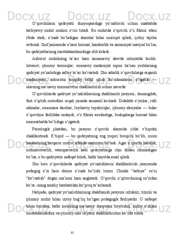 13O‘quvchilarni   qadriyatli   dunyoqarashga   yo‘naltirish   uchun   maktabda
tarbiyaviy   muhit   muhim   o‘rin   tutadi.   Bu   muhitda   o‘quvchi   o‘z   fikrini   erkin
ifoda   etadi,   o‘rnak   bo‘ladigan   shaxslar   bilan   muloqot   qiladi,   ijobiy   tajriba
orttiradi. Sinf jamoasida o‘zaro hurmat, hamkorlik va samimiyat mavjud bo‘lsa,
bu qadriyatlarning mustahkamlanishiga olib keladi.
Axborot   muhitining   ta’siri   ham   zamonaviy   davrda   nihoyatda   kuchli.
Internet,   ijtimoiy   tarmoqlar,   ommaviy   madaniyat   oqimi   ba’zan   yoshlarning
qadriyat yo‘nalishiga salbiy ta’sir ko‘rsatadi. Shu sababli o‘quvchilarga raqamli
madaniyatni,   axborotni   tanqidiy   tahlil   qilish   ko‘nikmalarini   o‘rgatish   —
ularning ma’naviy immunitetini shakllantirish uchun zarurdir.
O‘quvchilarda   qadriyat   yo‘nalishlarining   shakllanish   jarayoni,   shuningdek,
faol   o‘qitish  metodlari  orqali  yanada  samarali  kechadi.  Didaktik  o‘yinlar, rolli
sahnalar,   munozara  darslari,   loyihaviy   topshiriqlar,  ijtimoiy  aksiyalar   —  bular
o‘quvchini  faollikka undaydi, o‘z fikrini  asoslashga,  boshqalarga hurmat  bilan
munosabatda bo‘lishga o‘rgatadi.
Psixologik   jihatdan,   bu   jarayon   o‘quvchi   shaxsida   ichki   e’tiqodni
shakllantiradi.   E’tiqod   —   bu   qadriyatning   eng   yuqori   bosqichi   bo‘lib,   inson
harakatining barqaror motivi sifatida namoyon bo‘ladi. Agar o‘quvchi halollik,
mehnatsevarlik,   vatanparvarlik   kabi   qadriyatlarga   chin   dildan   ishonadigan
bo‘lsa, u bu qadriyatni nafaqat biladi, balki hayotda amal qiladi.
Shu   bois   o‘quvchilarda   qadriyat   yo‘nalishlarini   shakllantirish   jarayonida
pedagog   o‘zi   ham   doimo   o‘rnak   bo‘lishi   lozim.   Chunki   “tarbiya”   so‘zi
“ko‘rsatish”   degan   ma’noni   ham   anglatadi.   O‘quvchi   o‘qituvchining   so‘zidan
ko‘ra, uning amaliy harakatidan ko‘proq ta’sirlanadi.
Natijada, qadriyat yo‘nalishlarining shakllanish jarayoni uzluksiz, tizimli va
ijtimoiy   muhit   bilan   uzviy   bog‘liq   bo‘lgan   pedagogik   faoliyatdir.   U   nafaqat
bilim   berishni,   balki   insonning   ma’naviy   dunyosini   boyitishni,   milliy   o‘zlikni
mustahkamlashni va ijtimoiy mas’uliyatni shakllantirishni ko‘zda tutadi. 