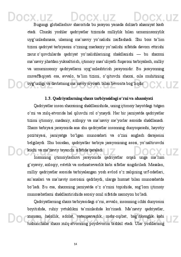 14Bugungi  globallashuv  sharoitida bu jarayon yanada dolzarb ahamiyat  kasb
etadi.   Chunki   yoshlar   qadriyatlar   tizimida   milliylik   bilan   umuminsoniylik
uyg‘unlashmasa,   ularning   ma’naviy   yo‘nalishi   zaiflashadi.   Shu   bois   ta’lim
tizimi qadriyat tarbiyasini o‘zining markaziy yo‘nalishi sifatida davom ettirishi
zarur.o‘quvchilarda   qadriyat   yo‘nalishlarining   shakllanishi   —   bu   shaxsni
ma’naviy jihatdan yuksaltirish, ijtimoiy mas’uliyatli fuqaroni tarbiyalash, milliy
va   umuminsoniy   qadriyatlarni   uyg‘unlashtirish   jarayonidir.   Bu   jarayonning
muvaffaqiyati   esa,   avvalo,   ta’lim   tizimi,   o‘qituvchi   shaxsi,   oila   muhitining
uyg‘unligi va davlatning ma’naviy siyosati bilan bevosita bog‘liqdir.
1.3. Qadriyatlarning shaxs tarbiyasidagi o‘rni va ahamiyati
Qadriyatlar inson shaxsining shakllanishida, uning ijtimoiy hayotdagi tutgan
o‘rni   va  xulq-atvorida  hal  qiluvchi  rol   o‘ynaydi.  Har  bir   jamiyatda  qadriyatlar
tizimi   ijtimoiy,   madaniy,   axloqiy   va   ma’naviy   me’yorlar   asosida   shakllanadi.
Shaxs tarbiyasi jarayonida ana shu qadriyatlar insonning dunyoqarashi, hayotiy
pozitsiyasi,   jamiyatga   bo‘lgan   munosabati   va   o‘zini   anglash   darajasini
belgilaydi.   Shu   boisdan,   qadriyatlar   tarbiya   jarayonining   asosi,   yo‘naltiruvchi
kuchi va ma’naviy tayanchi sifatida qaraladi.
Insonning   ijtimoiylashuvi   jarayonida   qadriyatlar   orqali   unga   ma’lum
g‘oyaviy, axloqiy, estetik va mehnatsevarlik kabi sifatlar singdiriladi. Masalan,
milliy   qadriyatlar   asosida   tarbiyalangan   yosh   avlod   o‘z   xalqining   urf-odatlari,
an’analari   va   ma’naviy   merosini   qadrlaydi,   ularga   hurmat   bilan   munosabatda
bo‘ladi.   Bu   esa,   shaxsning   jamiyatda   o‘z   o‘rnini   topishida,   sog‘lom   ijtimoiy
munosabatlarni shakllantirishida asosiy omil sifatida namoyon bo‘ladi.
Qadriyatlarning shaxs tarbiyasidagi o‘rni, avvalo, insonning ichki dunyosini
boyitishda,   ruhiy   yetuklikni   ta’minlashda   ko‘rinadi.   Ma’naviy   qadriyatlar,
xususan,   halollik,   adolat,   vatanparvarlik,   mehr-oqibat,   bag‘rikenglik   kabi
tushunchalar  shaxs  xulq-atvorining poydevorini tashkil  etadi. Ular  yoshlarning 