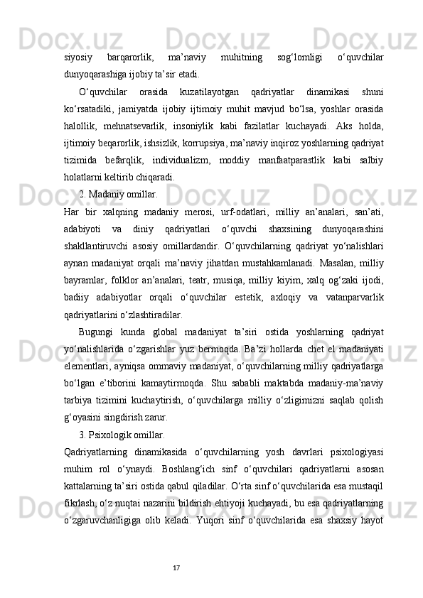 17siyosiy   barqarorlik,   ma’naviy   muhitning   sog‘lomligi   o‘quvchilar
dunyoqarashiga ijobiy ta’sir etadi.
O‘quvchilar   orasida   kuzatilayotgan   qadriyatlar   dinamikasi   shuni
ko‘rsatadiki,   jamiyatda   ijobiy   ijtimoiy   muhit   mavjud   bo‘lsa,   yoshlar   orasida
halollik,   mehnatsevarlik,   insoniylik   kabi   fazilatlar   kuchayadi.   Aks   holda,
ijtimoiy beqarorlik, ishsizlik, korrupsiya, ma’naviy inqiroz yoshlarning qadriyat
tizimida   befarqlik,   individualizm,   moddiy   manfaatparastlik   kabi   salbiy
holatlarni keltirib chiqaradi.
2. Madaniy omillar.
Har   bir   xalqning   madaniy   merosi,   urf-odatlari,   milliy   an’analari,   san’ati,
adabiyoti   va   diniy   qadriyatlari   o‘quvchi   shaxsining   dunyoqarashini
shakllantiruvchi   asosiy   omillardandir.   O‘quvchilarning   qadriyat   yo‘nalishlari
aynan   madaniyat   orqali   ma’naviy   jihatdan   mustahkamlanadi.   Masalan,   milliy
bayramlar,   folklor   an’analari,   teatr,   musiqa,   milliy   kiyim,   xalq   og‘zaki   ijodi,
badiiy   adabiyotlar   orqali   o‘quvchilar   estetik,   axloqiy   va   vatanparvarlik
qadriyatlarini o‘zlashtiradilar.
Bugungi   kunda   global   madaniyat   ta’siri   ostida   yoshlarning   qadriyat
yo‘nalishlarida   o‘zgarishlar   yuz   bermoqda.   Ba’zi   hollarda   chet   el   madaniyati
elementlari, ayniqsa ommaviy madaniyat, o‘quvchilarning milliy qadriyatlarga
bo‘lgan   e’tiborini   kamaytirmoqda.   Shu   sababli   maktabda   madaniy-ma’naviy
tarbiya   tizimini   kuchaytirish,   o‘quvchilarga   milliy   o‘zligimizni   saqlab   qolish
g‘oyasini singdirish zarur.
3. Psixologik omillar.
Qadriyatlarning   dinamikasida   o‘quvchilarning   yosh   davrlari   psixologiyasi
muhim   rol   o‘ynaydi.   Boshlang‘ich   sinf   o‘quvchilari   qadriyatlarni   asosan
kattalarning ta’siri ostida qabul qiladilar. O‘rta sinf o‘quvchilarida esa mustaqil
fikrlash, o‘z nuqtai nazarini bildirish ehtiyoji kuchayadi, bu esa qadriyatlarning
o‘zgaruvchanligiga   olib   keladi.   Yuqori   sinf   o‘quvchilarida   esa   shaxsiy   hayot 