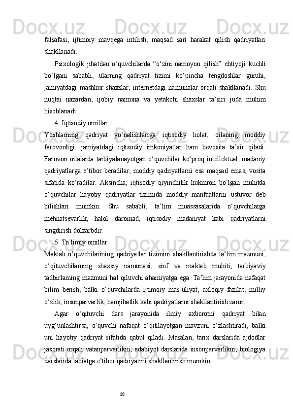 18falsafasi,   ijtimoiy   mavqega   intilish,   maqsad   sari   harakat   qilish   qadriyatlari
shakllanadi.
Psixologik   jihatdan   o‘quvchilarda   “o‘zini   namoyon   qilish”   ehtiyoji   kuchli
bo‘lgani   sababli,   ularning   qadriyat   tizimi   ko‘pincha   tengdoshlar   guruhi,
jamiyatdagi   mashhur   shaxslar,   internetdagi   namunalar   orqali   shakllanadi.   Shu
nuqtai   nazardan,   ijobiy   namuna   va   yetakchi   shaxslar   ta’siri   juda   muhim
hisoblanadi.
4. Iqtisodiy omillar.
Yoshlarning   qadriyat   yo‘nalishlariga   iqtisodiy   holat,   oilaning   moddiy
farovonligi,   jamiyatdagi   iqtisodiy   imkoniyatlar   ham   bevosita   ta’sir   qiladi.
Farovon   oilalarda  tarbiyalanayotgan   o‘quvchilar   ko‘proq  intellektual,   madaniy
qadriyatlarga   e’tibor   beradilar,   moddiy   qadriyatlarni   esa   maqsad   emas,   vosita
sifatida   ko‘radilar.   Aksincha,   iqtisodiy   qiyinchilik   hukmron   bo‘lgan   muhitda
o‘quvchilar   hayotiy   qadriyatlar   tizimida   moddiy   manfaatlarni   ustuvor   deb
bilishlari   mumkin.   Shu   sababli,   ta’lim   muassasalarida   o‘quvchilarga
mehnatsevarlik,   halol   daromad,   iqtisodiy   madaniyat   kabi   qadriyatlarni
singdirish dolzarbdir.
5. Ta’limiy omillar.
Maktab   o‘quvchilarining   qadriyatlar   tizimini   shakllantirishda   ta’lim   mazmuni,
o‘qituvchilarning   shaxsiy   namunasi,   sinf   va   maktab   muhiti,   tarbiyaviy
tadbirlarning mazmuni hal qiluvchi ahamiyatga ega. Ta’lim jarayonida nafaqat
bilim   berish,   balki   o‘quvchilarda   ijtimoiy   mas’uliyat,   axloqiy   fazilat,   milliy
o‘zlik, insonparvarlik, hamjihatlik kabi qadriyatlarni shakllantirish zarur.
Agar   o‘qituvchi   dars   jarayonida   ilmiy   axborotni   qadriyat   bilan
uyg‘unlashtirsa,   o‘quvchi   nafaqat   o‘qitilayotgan   mavzuni   o‘zlashtiradi,   balki
uni   hayotiy   qadriyat   sifatida   qabul   qiladi.   Masalan,   tarix   darslarida   ajdodlar
jasorati orqali  vatanparvarlikni, adabiyot darslarida insonparvarlikni, biologiya
darslarida tabiatga e’tibor qadriyatini shakllantirish mumkin. 