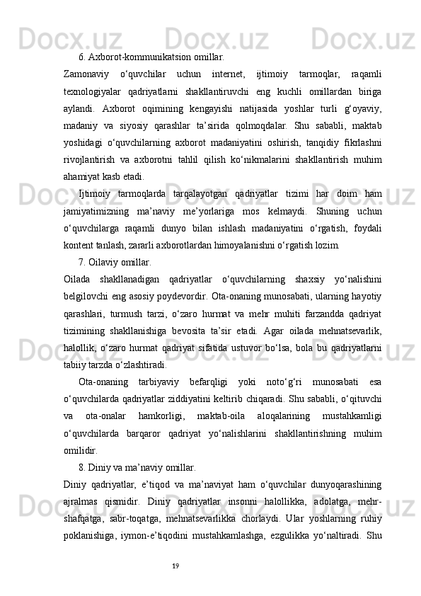 196. Axborot-kommunikatsion omillar.
Zamonaviy   o‘quvchilar   uchun   internet,   ijtimoiy   tarmoqlar,   raqamli
texnologiyalar   qadriyatlarni   shakllantiruvchi   eng   kuchli   omillardan   biriga
aylandi.   Axborot   oqimining   kengayishi   natijasida   yoshlar   turli   g‘oyaviy,
madaniy   va   siyosiy   qarashlar   ta’sirida   qolmoqdalar.   Shu   sababli,   maktab
yoshidagi   o‘quvchilarning   axborot   madaniyatini   oshirish,   tanqidiy   fikrlashni
rivojlantirish   va   axborotni   tahlil   qilish   ko‘nikmalarini   shakllantirish   muhim
ahamiyat kasb etadi.
Ijtimoiy   tarmoqlarda   tarqalayotgan   qadriyatlar   tizimi   har   doim   ham
jamiyatimizning   ma’naviy   me’yorlariga   mos   kelmaydi.   Shuning   uchun
o‘quvchilarga   raqamli   dunyo   bilan   ishlash   madaniyatini   o‘rgatish,   foydali
kontent tanlash, zararli axborotlardan himoyalanishni o‘rgatish lozim.
7. Oilaviy omillar.
Oilada   shakllanadigan   qadriyatlar   o‘quvchilarning   shaxsiy   yo‘nalishini
belgilovchi eng asosiy poydevordir. Ota-onaning munosabati, ularning hayotiy
qarashlari,   turmush   tarzi,   o‘zaro   hurmat   va   mehr   muhiti   farzandda   qadriyat
tizimining   shakllanishiga   bevosita   ta’sir   etadi.   Agar   oilada   mehnatsevarlik,
halollik,   o‘zaro   hurmat   qadriyat   sifatida   ustuvor   bo‘lsa,   bola   bu   qadriyatlarni
tabiiy tarzda o‘zlashtiradi.
Ota-onaning   tarbiyaviy   befarqligi   yoki   noto‘g‘ri   munosabati   esa
o‘quvchilarda qadriyatlar ziddiyatini keltirib chiqaradi. Shu sababli, o‘qituvchi
va   ota-onalar   hamkorligi,   maktab-oila   aloqalarining   mustahkamligi
o‘quvchilarda   barqaror   qadriyat   yo‘nalishlarini   shakllantirishning   muhim
omilidir.
8. Diniy va ma’naviy omillar.
Diniy   qadriyatlar,   e’tiqod   va   ma’naviyat   ham   o‘quvchilar   dunyoqarashining
ajralmas   qismidir.   Diniy   qadriyatlar   insonni   halollikka,   adolatga,   mehr-
shafqatga,   sabr-toqatga,   mehnatsevarlikka   chorlaydi.   Ular   yoshlarning   ruhiy
poklanishiga,   iymon-e’tiqodini   mustahkamlashga,   ezgulikka   yo‘naltiradi.   Shu 
