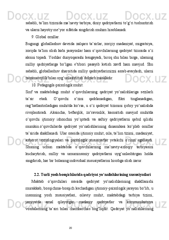 20sababli, ta’lim tizimida ma’naviy tarbiya, diniy qadriyatlarni to‘g‘ri tushuntirish
va ularni hayotiy me’yor sifatida singdirish muhim hisoblanadi.
9. Global omillar.
Bugungi   globallashuv   davrida   xalqaro   ta’sirlar,   xorijiy   madaniyat,   migratsiya,
xorijda   ta’lim   olish   kabi   jarayonlar   ham   o‘quvchilarning   qadriyat   tizimida  o‘z
aksini topadi. Yoshlar dunyoqarashi kengayadi, biroq shu bilan birga, ularning
milliy   qadriyatlarga   bo‘lgan   e’tibori   pasayib   ketish   xavfi   ham   mavjud.   Shu
sababli,   globallashuv   sharoitida   milliy   qadriyatlarimizni   asrab-avaylash,   ularni
zamonaviylik bilan uyg‘unlashtirish dolzarb masaladir.
10. Pedagogik-psixologik muhit.
Sinf   va   maktabdagi   muhit   o‘quvchilarning   qadriyat   yo‘nalishlariga   sezilarli
ta’sir   etadi.   O‘quvchi   o‘zini   qadrlanadigan,   fikri   tinglanadigan,
rag‘batlantiriladigan muhitda ko‘rsa, u o‘z qadriyat  tizimini ijobiy yo‘nalishda
rivojlantiradi.   Aksincha,   befarqlik,   zo‘ravonlik,   kamsitish   mavjud   muhitda
o‘quvchi   ijtimoiy   ishonchni   yo‘qotadi   va   salbiy   qadriyatlarni   qabul   qilishi
mumkin.o‘quvchilarda   qadriyat   yo‘nalishlarining   dinamikasi   ko‘plab   omillar
ta’sirida shakllanadi. Ular orasida ijtimoiy muhit, oila, ta’lim tizimi, madaniyat,
axborot   texnologiyalari   va   psixologik   xususiyatlar   yetakchi   o‘rinni   egallaydi.
Shuning   uchun   maktabda   o‘quvchilarning   ma’naviy-axloqiy   tarbiyasini
kuchaytirish,   milliy   va   umuminsoniy   qadriyatlarni   uyg‘unlashtirgan   holda
singdirish, har bir bolaning individual xususiyatlarini hisobga olish zarur.
2.2. Turli yosh bosqichlarida qadriyat yo‘nalishlarining xususiyatlari
Maktab   o‘quvchilari   orasida   qadriyat   yo‘nalishlarining   shakllanishi
murakkab, bosqichma-bosqich kechadigan ijtimoiy-psixologik jarayon bo‘lib, u
insonning   yosh   xususiyatlari,   oilaviy   muhit,   maktabdagi   tarbiya   tizimi,
jamiyatda   amal   qilayotgan   madaniy   qadriyatlar   va   kommunikatsiya
vositalarining   ta’siri   bilan   chambarchas   bog‘liqdir.   Qadriyat   yo‘nalishlarining 