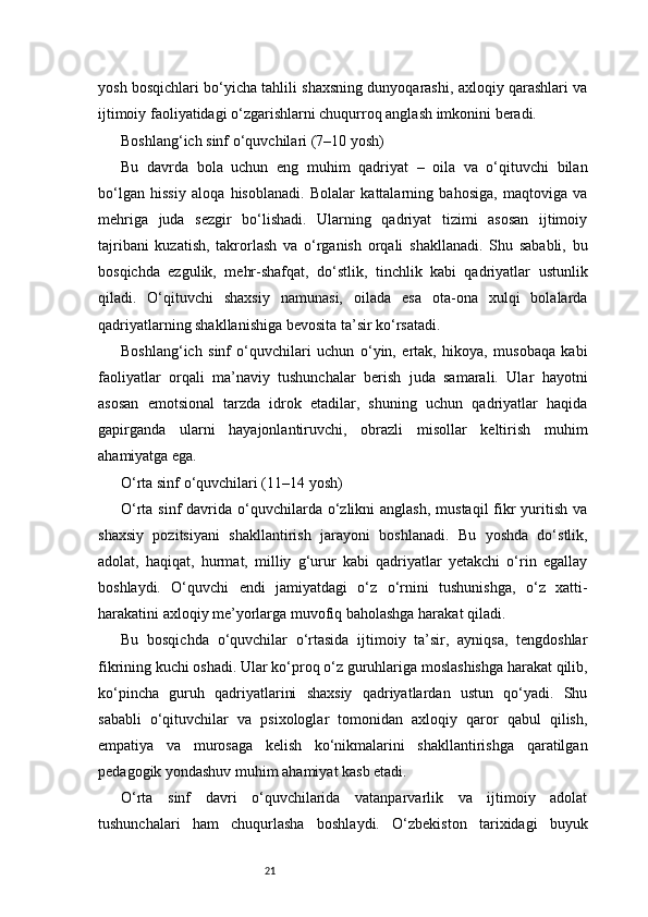 21yosh bosqichlari bo‘yicha tahlili shaxsning dunyoqarashi, axloqiy qarashlari va
ijtimoiy faoliyatidagi o‘zgarishlarni chuqurroq anglash imkonini beradi.
Boshlang‘ich sinf o‘quvchilari (7–10 yosh)
Bu   davrda   bola   uchun   eng   muhim   qadriyat   –   oila   va   o‘qituvchi   bilan
bo‘lgan   hissiy   aloqa   hisoblanadi.   Bolalar   kattalarning   bahosiga,   maqtoviga   va
mehriga   juda   sezgir   bo‘lishadi.   Ularning   qadriyat   tizimi   asosan   ijtimoiy
tajribani   kuzatish,   takrorlash   va   o‘rganish   orqali   shakllanadi.   Shu   sababli,   bu
bosqichda   ezgulik,   mehr-shafqat,   do‘stlik,   tinchlik   kabi   qadriyatlar   ustunlik
qiladi.   O‘qituvchi   shaxsiy   namunasi,   oilada   esa   ota-ona   xulqi   bolalarda
qadriyatlarning shakllanishiga bevosita ta’sir ko‘rsatadi.
Boshlang‘ich   sinf   o‘quvchilari   uchun   o‘yin,   ertak,   hikoya,   musobaqa   kabi
faoliyatlar   orqali   ma’naviy   tushunchalar   berish   juda   samarali.   Ular   hayotni
asosan   emotsional   tarzda   idrok   etadilar,   shuning   uchun   qadriyatlar   haqida
gapirganda   ularni   hayajonlantiruvchi,   obrazli   misollar   keltirish   muhim
ahamiyatga ega.
O‘rta sinf o‘quvchilari (11–14 yosh)
O‘rta sinf  davrida o‘quvchilarda o‘zlikni  anglash,  mustaqil  fikr  yuritish  va
shaxsiy   pozitsiyani   shakllantirish   jarayoni   boshlanadi.   Bu   yoshda   do‘stlik,
adolat,   haqiqat,   hurmat,   milliy   g‘urur   kabi   qadriyatlar   yetakchi   o‘rin   egallay
boshlaydi.   O‘quvchi   endi   jamiyatdagi   o‘z   o‘rnini   tushunishga,   o‘z   xatti-
harakatini axloqiy me’yorlarga muvofiq baholashga harakat qiladi.
Bu   bosqichda   o‘quvchilar   o‘rtasida   ijtimoiy   ta’sir,   ayniqsa,   tengdoshlar
fikrining kuchi oshadi. Ular ko‘proq o‘z guruhlariga moslashishga harakat qilib,
ko‘pincha   guruh   qadriyatlarini   shaxsiy   qadriyatlardan   ustun   qo‘yadi.   Shu
sababli   o‘qituvchilar   va   psixologlar   tomonidan   axloqiy   qaror   qabul   qilish,
empatiya   va   murosaga   kelish   ko‘nikmalarini   shakllantirishga   qaratilgan
pedagogik yondashuv muhim ahamiyat kasb etadi.
O‘rta   sinf   davri   o‘quvchilarida   vatanparvarlik   va   ijtimoiy   adolat
tushunchalari   ham   chuqurlasha   boshlaydi.   O‘zbekiston   tarixidagi   buyuk 