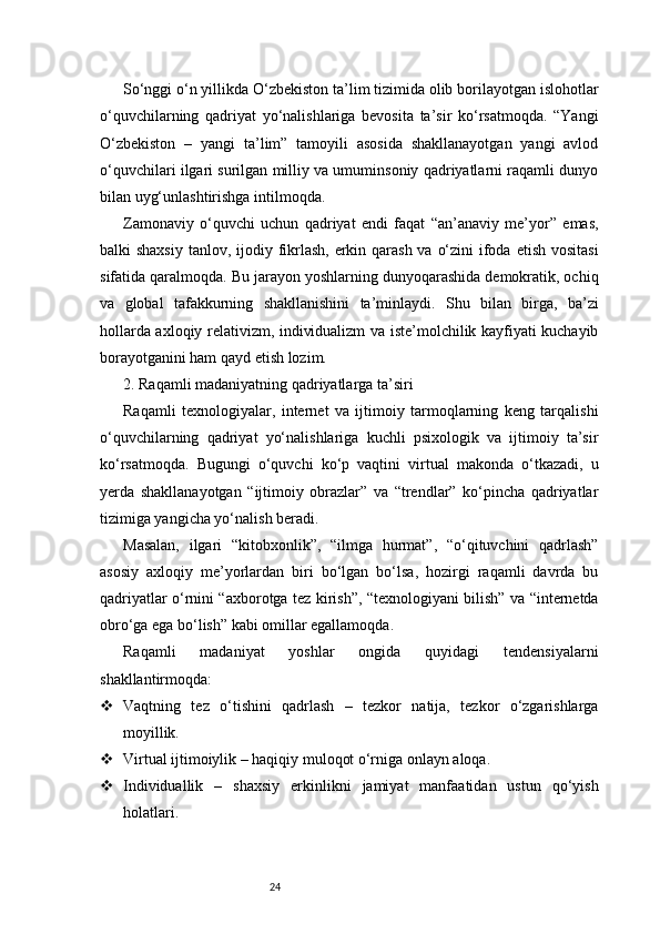 24So‘nggi o‘n yillikda O‘zbekiston ta’lim tizimida olib borilayotgan islohotlar
o‘quvchilarning   qadriyat   yo‘nalishlariga   bevosita   ta’sir   ko‘rsatmoqda.   “Yangi
O‘zbekiston   –   yangi   ta’lim”   tamoyili   asosida   shakllanayotgan   yangi   avlod
o‘quvchilari ilgari surilgan milliy va umuminsoniy qadriyatlarni raqamli dunyo
bilan uyg‘unlashtirishga intilmoqda.
Zamonaviy   o‘quvchi   uchun   qadriyat   endi   faqat   “an’anaviy   me’yor”   emas,
balki shaxsiy  tanlov, ijodiy fikrlash, erkin qarash va o‘zini  ifoda etish vositasi
sifatida qaralmoqda. Bu jarayon yoshlarning dunyoqarashida demokratik, ochiq
va   global   tafakkurning   shakllanishini   ta’minlaydi.   Shu   bilan   birga,   ba’zi
hollarda axloqiy relativizm, individualizm va iste’molchilik kayfiyati kuchayib
borayotganini ham qayd etish lozim.
2. Raqamli madaniyatning qadriyatlarga ta’siri
Raqamli   texnologiyalar,   internet   va   ijtimoiy   tarmoqlarning   keng   tarqalishi
o‘quvchilarning   qadriyat   yo‘nalishlariga   kuchli   psixologik   va   ijtimoiy   ta’sir
ko‘rsatmoqda.   Bugungi   o‘quvchi   ko‘p   vaqtini   virtual   makonda   o‘tkazadi,   u
yerda   shakllanayotgan   “ijtimoiy   obrazlar”   va   “trendlar”   ko‘pincha   qadriyatlar
tizimiga yangicha yo‘nalish beradi.
Masalan,   ilgari   “kitobxonlik”,   “ilmga   hurmat”,   “o‘qituvchini   qadrlash”
asosiy   axloqiy   me’yorlardan   biri   bo‘lgan   bo‘lsa,   hozirgi   raqamli   davrda   bu
qadriyatlar o‘rnini “axborotga tez kirish”, “texnologiyani bilish” va “internetda
obro‘ga ega bo‘lish” kabi omillar egallamoqda.
Raqamli   madaniyat   yoshlar   ongida   quyidagi   tendensiyalarni
shakllantirmoqda:
 Vaqtning   tez   o‘tishini   qadrlash   –   tezkor   natija,   tezkor   o‘zgarishlarga
moyillik.
 Virtual ijtimoiylik – haqiqiy muloqot o‘rniga onlayn aloqa.
 Individuallik   –   shaxsiy   erkinlikni   jamiyat   manfaatidan   ustun   qo‘yish
holatlari. 