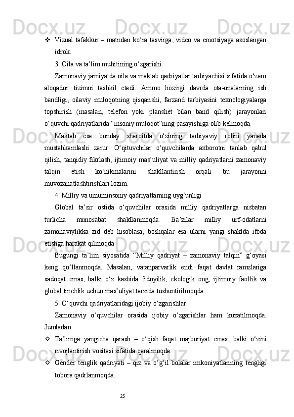25 Vizual tafakkur – matndan ko‘ra tasvirga, video va emotsiyaga asoslangan
idrok.
3. Oila va ta’lim muhitining o‘zgarishi
Zamonaviy jamiyatda oila va maktab qadriyatlar tarbiyachisi sifatida o‘zaro
aloqador   tizimni   tashkil   etadi.   Ammo   hozirgi   davrda   ota-onalarning   ish
bandligi,   oilaviy   muloqotning   qisqarishi,   farzand   tarbiyasini   texnologiyalarga
topshirish   (masalan,   telefon   yoki   planshet   bilan   band   qilish)   jarayonlari
o‘quvchi qadriyatlarida “insoniy muloqot”ning pasayishiga olib kelmoqda.
Maktab   esa   bunday   sharoitda   o‘zining   tarbiyaviy   rolini   yanada
mustahkamlashi   zarur.   O‘qituvchilar   o‘quvchilarda   axborotni   tanlab   qabul
qilish,  tanqidiy  fikrlash,   ijtimoiy  mas’uliyat  va  milliy  qadriyatlarni  zamonaviy
talqin   etish   ko‘nikmalarini   shakllantirish   orqali   bu   jarayonni
muvozanatlashtirishlari lozim.
4. Milliy va umuminsoniy qadriyatlarning uyg‘unligi
Global   ta’sir   ostida   o‘quvchilar   orasida   milliy   qadriyatlarga   nisbatan
turlicha   munosabat   shakllanmoqda.   Ba’zilar   milliy   urf-odatlarni
zamonaviylikka   zid   deb   hisoblasa,   boshqalar   esa   ularni   yangi   shaklda   ifoda
etishga harakat qilmoqda.
Bugungi   ta’lim   siyosatida   “Milliy   qadriyat   –   zamonaviy   talqin”   g‘oyasi
keng   qo‘llanmoqda.   Masalan,   vatanparvarlik   endi   faqat   davlat   ramzlariga
sadoqat   emas,   balki   o‘z   kasbida   fidoyilik,   ekologik   ong,   ijtimoiy   faollik   va
global tinchlik uchun mas’uliyat tarzida tushuntirilmoqda.
5. O‘quvchi qadriyatlaridagi ijobiy o‘zgarishlar
Zamonaviy   o‘quvchilar   orasida   ijobiy   o‘zgarishlar   ham   kuzatilmoqda.
Jumladan:
 Ta’limga   yangicha   qarash   –   o‘qish   faqat   majburiyat   emas,   balki   o‘zini
rivojlantirish vositasi sifatida qaralmoqda.
 Gender   tenglik   qadriyati   –   qiz   va   o‘g‘il   bolalar   imkoniyatlarining   tengligi
tobora qadrlanmoqda. 