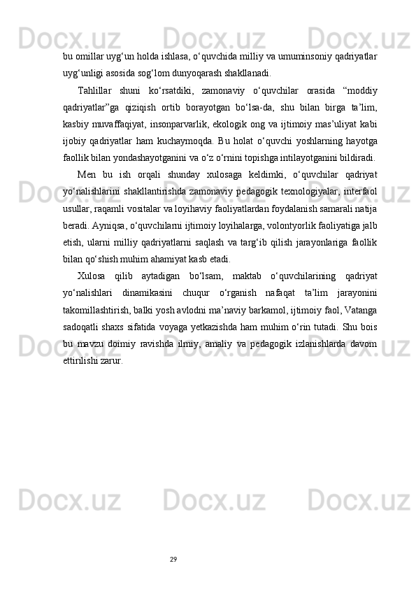 29bu omillar uyg‘un holda ishlasa, o‘quvchida milliy va umuminsoniy qadriyatlar
uyg‘unligi asosida sog‘lom dunyoqarash shakllanadi.
Tahlillar   shuni   ko‘rsatdiki,   zamonaviy   o‘quvchilar   orasida   “moddiy
qadriyatlar”ga   qiziqish   ortib   borayotgan   bo‘lsa-da,   shu   bilan   birga   ta’lim,
kasbiy  muvaffaqiyat,  insonparvarlik,  ekologik  ong  va  ijtimoiy  mas’uliyat  kabi
ijobiy   qadriyatlar   ham   kuchaymoqda.   Bu   holat   o‘quvchi   yoshlarning   hayotga
faollik bilan yondashayotganini va o‘z o‘rnini topishga intilayotganini bildiradi.
Men   bu   ish   orqali   shunday   xulosaga   keldimki,   o‘quvchilar   qadriyat
yo‘nalishlarini   shakllantirishda   zamonaviy   pedagogik   texnologiyalar,   interfaol
usullar, raqamli vositalar va loyihaviy faoliyatlardan foydalanish samarali natija
beradi. Ayniqsa, o‘quvchilarni ijtimoiy loyihalarga, volontyorlik faoliyatiga jalb
etish,   ularni   milliy   qadriyatlarni   saqlash   va   targ‘ib   qilish   jarayonlariga   faollik
bilan qo‘shish muhim ahamiyat kasb etadi.
Xulosa   qilib   aytadigan   bo‘lsam,   maktab   o‘quvchilarining   qadriyat
yo‘nalishlari   dinamikasini   chuqur   o‘rganish   nafaqat   ta’lim   jarayonini
takomillashtirish, balki yosh avlodni ma’naviy barkamol, ijtimoiy faol, Vatanga
sadoqatli  shaxs  sifatida voyaga yetkazishda  ham  muhim  o‘rin tutadi. Shu bois
bu   mavzu   doimiy   ravishda   ilmiy,   amaliy   va   pedagogik   izlanishlarda   davom
ettirilishi zarur. 