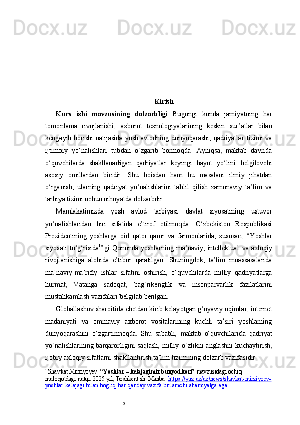 3 Kirish
Kurs   ishi   mavzusining   dolzarbligi   Bugungi   kunda   jamiyatning   har
tomonlama   rivojlanishi,   axborot   texnologiyalarining   keskin   sur’atlar   bilan
kengayib borishi natijasida yosh avlodning dunyoqarashi, qadriyatlar tizimi va
ijtimoiy   yo‘nalishlari   tubdan   o‘zgarib   bormoqda.   Ayniqsa,   maktab   davrida
o‘quvchilarda   shakllanadigan   qadriyatlar   keyingi   hayot   yo‘lini   belgilovchi
asosiy   omillardan   biridir.   Shu   boisdan   ham   bu   masalani   ilmiy   jihatdan
o‘rganish,   ularning   qadriyat   yo‘nalishlarini   tahlil   qilish   zamonaviy   ta’lim   va
tarbiya tizimi uchun nihoyatda dolzarbdir.
Mamlakatimizda   yosh   avlod   tarbiyasi   davlat   siyosatining   ustuvor
yo‘nalishlaridan   biri   sifatida   e’tirof   etilmoqda.   O‘zbekiston   Respublikasi
Prezidentining   yoshlarga   oid   qator   qaror   va   farmonlarida,   xususan,   “Yoshlar
siyosati   to‘g‘risida 1
”gi   Qonunda   yoshlarning   ma’naviy,   intellektual   va   axloqiy
rivojlanishiga   alohida   e’tibor   qaratilgan.   Shuningdek,   ta’lim   muassasalarida
ma’naviy-ma’rifiy   ishlar   sifatini   oshirish,   o‘quvchilarda   milliy   qadriyatlarga
hurmat,   Vatanga   sadoqat,   bag‘rikenglik   va   insonparvarlik   fazilatlarini
mustahkamlash vazifalari belgilab berilgan.
Globallashuv sharoitida chetdan kirib kelayotgan g‘oyaviy oqimlar, internet
madaniyati   va   ommaviy   axborot   vositalarining   kuchli   ta’siri   yoshlarning
dunyoqarashini   o‘zgartirmoqda.   Shu   sababli,   maktab   o‘quvchilarida   qadriyat
yo‘nalishlarining barqarorligini saqlash,  milliy o‘zlikni  anglashni  kuchaytirish,
ijobiy axloqiy sifatlarni shakllantirish ta’lim tizimining dolzarb vazifasidir.
1
  Shavkat Mirziyoyev.  “Yoshlar – kelajagimiz bunyodkori”  mavzusidagi ochiq 
muloqotdagi nutqi. 2025 yil, Toshkent sh. Manba:  https://yuz.uz/uz/news/shavkat-mirziyoev-
yoshlar-kelajagi-bilan-bogliq-har-qanday-vazifa-birlamchi-ahamiyatga-ega 