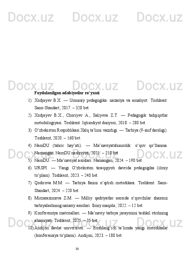 30Foydalanilgan adabiyotlar ro‘yxati
1) Xodjayev   B.X.   —   Umumiy   pedagogika:   nazariya   va   amaliyot.   Toshkent:
Sano-Standart, 2017. – 320 bet.
2) Xodjayev   B.X.,   Choriyev   A.,   Saliyeva   Z.T.   —   Pedagogik   tadqiqotlar
metodologiyasi. Toshkent: Iqtisodiyot dunyosi, 2018. – 280 bet.
3) O‘zbekiston Respublikasi Xalq ta’limi vazirligi. — Tarbiya (9-sinf darsligi).
Toshkent, 2020. – 160 bet.
4) NamDU   (tahrir   hay’ati).   —   Ma’naviyatshunoslik:   o‘quv   qo‘llanma.
Namangan: NamDU nashriyoti, 2021. – 210 bet.
5) NamDU. — Ma’naviyat asoslari. Namangan, 2024. – 190 bet.
6) URSPI.   —   Yangi   O‘zbekiston   taraqqiyoti   davrida   pedagogika   (ilmiy
to‘plam). Toshkent, 2023. – 240 bet.
7) Qodirova   M.M.   —   Tarbiya   fanini   o‘qitish   metodikasi.   Toshkent:   Sano-
Standart, 2024. – 220 bet.
8) Mirzaraximova   Z.M.   —   Milliy   qadriyatlar   asosida   o‘quvchilar   shaxsini
tarbiyalashning nazariy asoslari. Ilmiy maqola, 2022. – 12 bet.
9) Konferensiya materiallari. — Ma’naviy tarbiya jarayonini tashkil etishning
ahamiyati. Toshkent, 2025. – 35 bet.
10) Andijon   davlat   universiteti.   —   Boshlang‘ich   ta’limda   yangi   metodikalar
(konferensiya to‘plami). Andijon, 2023. – 180 bet. 