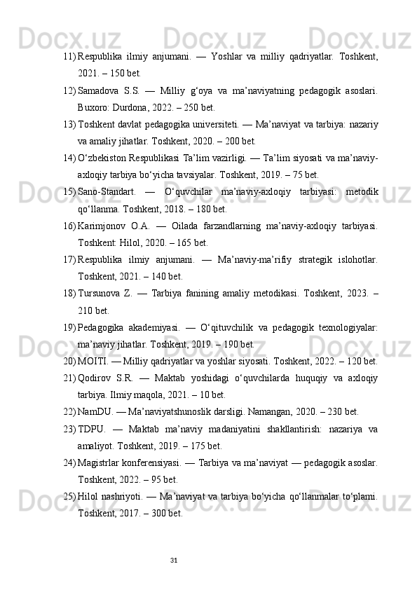 3111) Respublika   ilmiy   anjumani.   —   Yoshlar   va   milliy   qadriyatlar.   Toshkent,
2021. – 150 bet.
12) Samadova   S.S.   —   Milliy   g‘oya   va   ma’naviyatning   pedagogik   asoslari.
Buxoro: Durdona, 2022. – 250 bet.
13) Toshkent davlat pedagogika universiteti. — Ma’naviyat va tarbiya: nazariy
va amaliy jihatlar. Toshkent, 2020. – 200 bet.
14) O‘zbekiston Respublikasi Ta’lim vazirligi. — Ta’lim siyosati va ma’naviy-
axloqiy tarbiya bo‘yicha tavsiyalar. Toshkent, 2019. – 75 bet.
15) Sano-Standart.   —   O‘quvchilar   ma’naviy-axloqiy   tarbiyasi:   metodik
qo‘llanma. Toshkent, 2018. – 180 bet.
16) Karimjonov   O.A.   —   Oilada   farzandlarning   ma’naviy-axloqiy   tarbiyasi.
Toshkent: Hilol, 2020. – 165 bet.
17) Respublika   ilmiy   anjumani.   —   Ma’naviy-ma’rifiy   strategik   islohotlar.
Toshkent, 2021. – 140 bet.
18) Tursunova   Z.   —   Tarbiya   fanining   amaliy   metodikasi.   Toshkent,   2023.   –
210 bet.
19) Pedagogika   akademiyasi.   —   O‘qituvchilik   va   pedagogik   texnologiyalar:
ma’naviy jihatlar. Toshkent, 2019. – 190 bet.
20) MOITI. — Milliy qadriyatlar va yoshlar siyosati. Toshkent, 2022. – 120 bet.
21) Qodirov   S.R.   —   Maktab   yoshidagi   o‘quvchilarda   huquqiy   va   axloqiy
tarbiya. Ilmiy maqola, 2021. – 10 bet.
22) NamDU. — Ma’naviyatshunoslik darsligi. Namangan, 2020. – 230 bet.
23) TDPU.   —   Maktab   ma’naviy   madaniyatini   shakllantirish:   nazariya   va
amaliyot. Toshkent, 2019. – 175 bet.
24) Magistrlar konferensiyasi. — Tarbiya va ma’naviyat — pedagogik asoslar.
Toshkent, 2022. – 95 bet.
25) Hilol nashriyoti. — Ma’naviyat  va tarbiya bo‘yicha qo‘llanmalar  to‘plami.
Toshkent, 2017. – 300 bet. 