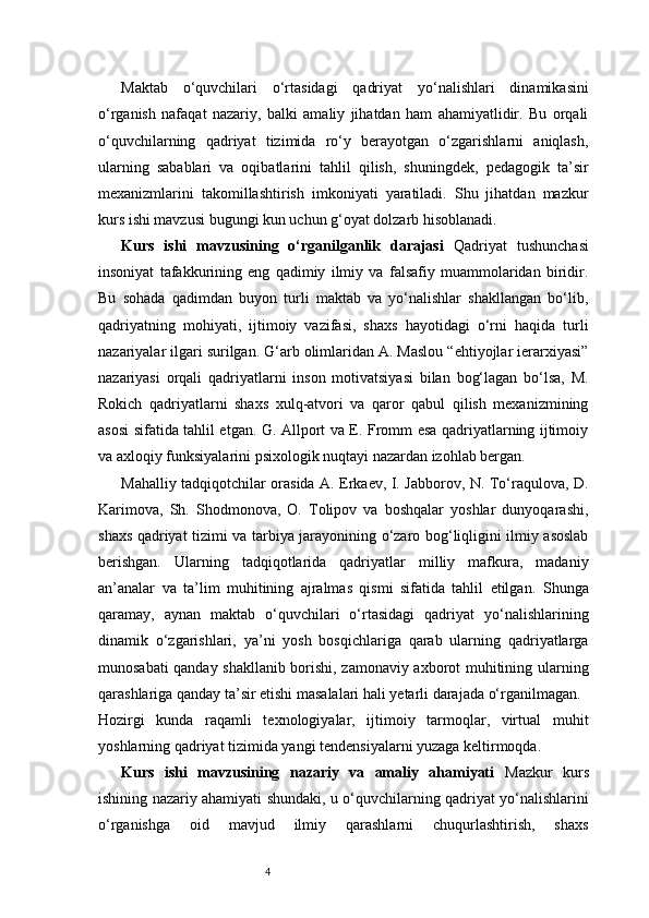 4Maktab   o‘quvchilari   o‘rtasidagi   qadriyat   yo‘nalishlari   dinamikasini
o‘rganish   nafaqat   nazariy,   balki   amaliy   jihatdan   ham   ahamiyatlidir.   Bu   orqali
o‘quvchilarning   qadriyat   tizimida   ro‘y   berayotgan   o‘zgarishlarni   aniqlash,
ularning   sabablari   va   oqibatlarini   tahlil   qilish,   shuningdek,   pedagogik   ta’sir
mexanizmlarini   takomillashtirish   imkoniyati   yaratiladi.   Shu   jihatdan   mazkur
kurs ishi mavzusi bugungi kun uchun g‘oyat dolzarb hisoblanadi.
Kurs   ishi   mavzusining   o‘rganilganlik   darajasi   Qadriyat   tushunchasi
insoniyat   tafakkurining   eng   qadimiy   ilmiy   va   falsafiy   muammolaridan   biridir.
Bu   sohada   qadimdan   buyon   turli   maktab   va   yo‘nalishlar   shakllangan   bo‘lib,
qadriyatning   mohiyati,   ijtimoiy   vazifasi,   shaxs   hayotidagi   o‘rni   haqida   turli
nazariyalar ilgari surilgan. G‘arb olimlaridan A. Maslou “ehtiyojlar ierarxiyasi”
nazariyasi   orqali   qadriyatlarni   inson   motivatsiyasi   bilan   bog‘lagan   bo‘lsa,   M.
Rokich   qadriyatlarni   shaxs   xulq-atvori   va   qaror   qabul   qilish   mexanizmining
asosi sifatida tahlil etgan. G. Allport va E. Fromm esa qadriyatlarning ijtimoiy
va axloqiy funksiyalarini psixologik nuqtayi nazardan izohlab bergan.
Mahalliy tadqiqotchilar orasida A. Erkaev, I. Jabborov, N. To‘raqulova, D.
Karimova,   Sh.   Shodmonova,   O.   Tolipov   va   boshqalar   yoshlar   dunyoqarashi,
shaxs qadriyat tizimi va tarbiya jarayonining o‘zaro bog‘liqligini ilmiy asoslab
berishgan.   Ularning   tadqiqotlarida   qadriyatlar   milliy   mafkura,   madaniy
an’analar   va   ta’lim   muhitining   ajralmas   qismi   sifatida   tahlil   etilgan.   Shunga
qaramay,   aynan   maktab   o‘quvchilari   o‘rtasidagi   qadriyat   yo‘nalishlarining
dinamik   o‘zgarishlari,   ya’ni   yosh   bosqichlariga   qarab   ularning   qadriyatlarga
munosabati qanday shakllanib borishi, zamonaviy axborot muhitining ularning
qarashlariga qanday ta’sir etishi masalalari hali yetarli darajada o‘rganilmagan.
Hozirgi   kunda   raqamli   texnologiyalar,   ijtimoiy   tarmoqlar,   virtual   muhit
yoshlarning qadriyat tizimida yangi tendensiyalarni yuzaga keltirmoqda. 
Kurs   ishi   mavzusining   nazariy   va   amaliy   ahamiyati   Mazkur   kurs
ishining nazariy ahamiyati shundaki, u o‘quvchilarning qadriyat yo‘nalishlarini
o‘rganishga   oid   mavjud   ilmiy   qarashlarni   chuqurlashtirish,   shaxs 