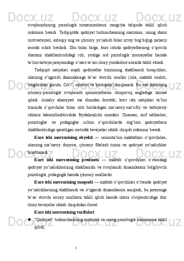 5rivojlanishining   psixologik   mexanizmlarini   yangicha   talqinda   tahlil   qilish
imkonini   beradi.   Tadqiqotda   qadriyat   tushunchasining   mazmuni,   uning   shaxs
motivatsiyasi, axloqiy ong va ijtimoiy yo‘nalish bilan uzviy bog‘liqligi nazariy
asosda   ochib   beriladi.   Shu   bilan   birga,   kurs   ishida   qadriyatlarning   o‘quvchi
shaxsini   shakllantirishdagi   roli,   yoshga   oid   psixologik   xususiyatlar   hamda
ta’lim-tarbiya jarayonidagi o‘zaro ta’siri ilmiy yondashuv asosida tahlil etiladi.
Tadqiqot   natijalari   orqali   qadriyatlar   tizimining   shakllanish   bosqichlari,
ularning   o‘zgarish   dinamikasiga   ta’sir   etuvchi   omillar   (oila,   maktab   muhiti,
tengdoshlar  guruhi, OAV, internet va boshqalar)  aniqlanadi. Bu esa  shaxsning
ijtimoiy-psixologik   rivojlanish   qonuniyatlarini   chuqurroq   anglashga   xizmat
qiladi.   Amaliy   ahamiyati   esa   shundan   iboratki,   kurs   ishi   natijalari   ta’lim
tizimida   o‘quvchilar   bilan   olib   boriladigan   ma’naviy-ma’rifiy   va   tarbiyaviy
ishlarni   takomillashtirishda   foydalanilishi   mumkin.   Xususan,   sinf   rahbarlari,
psixologlar   va   pedagoglar   uchun   o‘quvchilarda   sog‘lom   qadriyatlarni
shakllantirishga qaratilgan metodik tavsiyalar ishlab chiqish imkonini beradi.
Kurs   ishi   mavzusining   obyekti   —   umumta’lim   maktablari   o‘quvchilari,
ularning   ma’naviy   dunyosi,   ijtimoiy   fikrlash   tizimi   va   qadriyat   yo‘nalishlari
hisoblanadi.
Kurs   ishi   mavzusining   predmeti   —   maktab   o‘quvchilari   o‘rtasidagi
qadriyat   yo‘nalishlarining   shakllanishi   va   rivojlanish   dinamikasini   belgilovchi
psixologik, pedagogik hamda ijtimoiy omillardir.
Kurs ishi mavzusining maqsadi  — maktab o‘quvchilari o‘rtasida qadriyat
yo‘nalishlarining shakllanish  va  o‘zgarish  dinamikasini  aniqlash,  bu jarayonga
ta’sir   etuvchi   asosiy   omillarni   tahlil   qilish   hamda   ularni   rivojlantirishga   doir
ilmiy tavsiyalar ishlab chiqishdan iborat.
Kurs ishi mavzusining vazifalari
 “Qadriyat” tushunchasining mohiyati va uning psixologik mazmunini tahlil
qilish; 