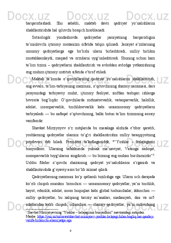8barqarorlashadi.   Shu   sababli,   maktab   davri   qadriyat   yo‘nalishlarini
shakllantirishda hal qiluvchi bosqich hisoblanadi.
Sotsiologik   yondashuvda   qadriyatlar   jamiyatning   barqarorligini
ta’minlovchi   ijtimoiy   mexanizm   sifatida   talqin   qilinadi.   Jamiyat   a’zolarining
umumiy   qadriyatlarga   ega   bo‘lishi   ularni   birlashtiradi,   milliy   birlikni
mustahkamlaydi,   maqsad   va   orzularni   uyg‘unlashtiradi.   Shuning   uchun   ham
ta’lim   tizimi   –   qadriyatlarni   shakllantirish   va   avloddan   avlodga   yetkazishning
eng muhim ijtimoiy instituti sifatida e’tirof etiladi.
Maktab   ta’limida   o‘quvchilarning   qadriyat   yo‘nalishlarini   shakllantirish,
eng avvalo, ta’lim-tarbiyaning mazmuni, o‘qituvchining shaxsiy namunasi, dars
jarayonidagi   tarbiyaviy   muhit,   ijtimoiy   faoliyat,   sinfdan   tashqari   ishlarga
bevosita   bog‘liqdir.   O‘quvchilarda   mehnatsevarlik,   vatanparvarlik,   halollik,
adolat,   insonparvarlik,   tinchliksevarlik   kabi   umuminsoniy   qadriyatlarni
tarbiyalash   —   bu   nafaqat   o‘qituvchining,   balki   butun   ta’lim   tizimining   asosiy
vazifasidir.
Shavkat   Mirziyoyev   o‘z   nutqlarida   bu   masalaga   alohida   e’tibor   qaratib,
yoshlarning   qadriyatlar   olamini   to‘g‘ri   shakllantirishni   milliy   taraqqiyotning
poydevori   deb   biladi.   Prezident   ta’kidlaganidek,   *“Yoshlar   –   kelajagimiz
bunyodkori.   Ularning   tafakkurida   yuksak   ma’naviyat,   Vatanga   sadoqat,
insonparvarlik tuyg‘ularini singdirish — bu bizning eng muhim burchimizdir” 2
.
Ushbu   fikrlar   o‘quvchi   shaxsining   qadriyat   yo‘nalishlarini   o‘rganish   va
shakllantirishda g‘oyaviy asos bo‘lib xizmat qiladi.
Qadriyatlarning mazmuni ko‘p qatlamli tuzilishga ega. Ularni uch darajada
ko‘rib   chiqish   mumkin:   birinchisi   —   umuminsoniy   qadriyatlar,   ya’ni   tinchlik,
hayot, erkinlik, adolat, inson huquqlari kabi global tushunchalar; ikkinchisi —
milliy   qadriyatlar,   bu   xalqning   tarixiy   an’analari,   madaniyati,   dini   va   urf-
odatlaridan   kelib   chiqadi;   uchinchisi   —   shaxsiy   qadriyatlar,   ya’ni   individning
2
  Shavkat Mirziyoyevning “Yoshlar – kelajagimiz bunyodkori” mavzusidagi nutqidan. 
Manba:  https://yuz.uz/uz/news/shavkat-mirziyoev-yoshlar-kelajagi-bilan-bogliq-har-qanday-
vazifa-birlamchi-ahamiyatga-ega 