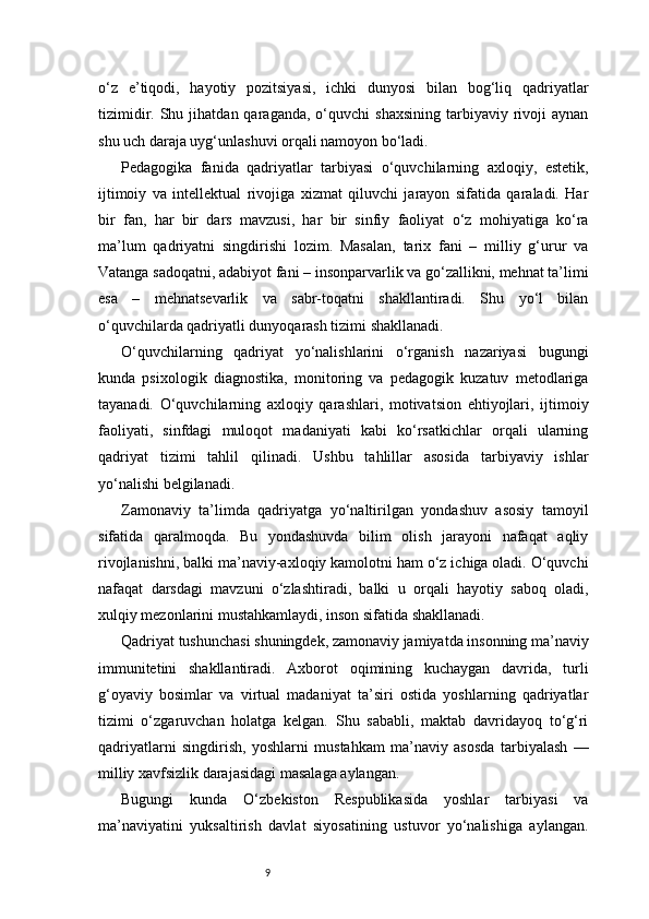 9o‘z   e’tiqodi,   hayotiy   pozitsiyasi,   ichki   dunyosi   bilan   bog‘liq   qadriyatlar
tizimidir.  Shu  jihatdan  qaraganda,  o‘quvchi   shaxsining   tarbiyaviy   rivoji   aynan
shu uch daraja uyg‘unlashuvi orqali namoyon bo‘ladi.
Pedagogika   fanida   qadriyatlar   tarbiyasi   o‘quvchilarning   axloqiy,   estetik,
ijtimoiy   va   intellektual   rivojiga   xizmat   qiluvchi   jarayon   sifatida   qaraladi.   Har
bir   fan,   har   bir   dars   mavzusi,   har   bir   sinfiy   faoliyat   o‘z   mohiyatiga   ko‘ra
ma’lum   qadriyatni   singdirishi   lozim.   Masalan,   tarix   fani   –   milliy   g‘urur   va
Vatanga sadoqatni, adabiyot fani – insonparvarlik va go‘zallikni, mehnat ta’limi
esa   –   mehnatsevarlik   va   sabr-toqatni   shakllantiradi.   Shu   yo‘l   bilan
o‘quvchilarda qadriyatli dunyoqarash tizimi shakllanadi.
O‘quvchilarning   qadriyat   yo‘nalishlarini   o‘rganish   nazariyasi   bugungi
kunda   psixologik   diagnostika,   monitoring   va   pedagogik   kuzatuv   metodlariga
tayanadi.   O‘quvchilarning   axloqiy   qarashlari,   motivatsion   ehtiyojlari,   ijtimoiy
faoliyati,   sinfdagi   muloqot   madaniyati   kabi   ko‘rsatkichlar   orqali   ularning
qadriyat   tizimi   tahlil   qilinadi.   Ushbu   tahlillar   asosida   tarbiyaviy   ishlar
yo‘nalishi belgilanadi.
Zamonaviy   ta’limda   qadriyatga   yo‘naltirilgan   yondashuv   asosiy   tamoyil
sifatida   qaralmoqda.   Bu   yondashuvda   bilim   olish   jarayoni   nafaqat   aqliy
rivojlanishni, balki ma’naviy-axloqiy kamolotni ham o‘z ichiga oladi. O‘quvchi
nafaqat   darsdagi   mavzuni   o‘zlashtiradi,   balki   u   orqali   hayotiy   saboq   oladi,
xulqiy mezonlarini mustahkamlaydi, inson sifatida shakllanadi.
Qadriyat tushunchasi shuningdek, zamonaviy jamiyatda insonning ma’naviy
immunitetini   shakllantiradi.   Axborot   oqimining   kuchaygan   davrida,   turli
g‘oyaviy   bosimlar   va   virtual   madaniyat   ta’siri   ostida   yoshlarning   qadriyatlar
tizimi   o‘zgaruvchan   holatga   kelgan.   Shu   sababli,   maktab   davridayoq   to‘g‘ri
qadriyatlarni   singdirish,   yoshlarni   mustahkam   ma’naviy   asosda   tarbiyalash   —
milliy xavfsizlik darajasidagi masalaga aylangan.
Bugungi   kunda   O‘zbekiston   Respublikasida   yoshlar   tarbiyasi   va
ma’naviyatini   yuksaltirish   davlat   siyosatining   ustuvor   yo‘nalishiga   aylangan. 