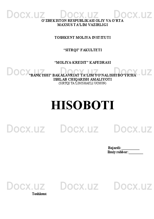 O’ZBEKISTON RESPUBLIKASI OLIY VA O’RTA 
MAXSUS TA’LIM VAZIRLIGI
TOSHKENT MOLIYA INSTITUTI
“SITRQI” FAKULTETI
“MOLIYA-KREDIT” KAFEDRASI
“BANK ISHI” BAKALAVRIAT TA’LIM YO’NALISHI BO’YICHA
ISHLAB CHIQARISH AMALIYOTI
(SIRTQI TA’LIM SHAKLI UCHUN)
HISOBOTI
Bajardi:__________
Ilmiy rahbar:________
           Toshkent 