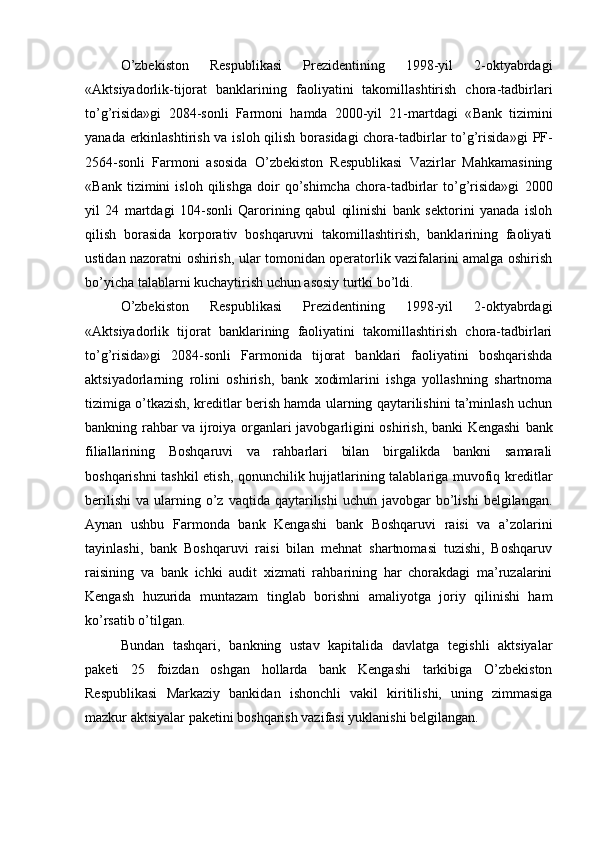 O’zbekiston   Respublikasi   Prezidentining   1998-yil   2-oktyabrdagi
«Aktsiyadorlik-tijorat   banklarining   faoliyatini   takomillashtirish   chora-tadbirlari
to’g’risida»gi   2084-sonli   Farmoni   hamda   2000-yil   21-martdagi   « Bank   tizimini
yanada erkinlashtirish va isloh qilish borasidagi  chora-tadbirlar  to’g’risida »gi PF-
2564-sonli   Farmoni   asosida   O’zbekiston   Respublikasi   Vazirlar   Mahkamasining
« B ank   tizimini   isloh   qilishga   doir   qo’shimcha   chora-tadbirlar   to’g’risida»gi   2000
yil   24   martdagi   104-sonli   Qarorining   qabul   qilinishi   bank   sektorini   yanada   isloh
qilish   borasida   korporativ   boshqaruvni   takomillashtirish,   banklarining   faoliyati
ustidan nazoratni oshirish, ular tomonidan operatorlik vazifalarini amalga oshirish
bo’yicha talablarni kuchaytirish uchun asosiy turtki bo’ldi.
O’zbekiston   Respublikasi   Prezidentining   1998-yil   2-oktyabrdagi
«Aktsiyadorlik   tijorat   banklarining   faoliyatini   takomillashtirish   chora-tadbirlari
to’g’risida»gi   2084-sonli   Farmonida   tijorat   banklari   faoliyatini   boshqarishda
aktsiyadorlarning   rolini   oshirish,   bank   xodimlarini   ishga   yollashning   shartnoma
tizimiga o’tkazish, kreditlar berish hamda ularning qaytarilishini ta’minlash uchun
bankning rahbar va ijroiya organlari javobgarligini oshirish, banki Kengashi   bank
filiallarining   Boshqaruvi   va   rahbarlari   bilan   birgalikda   bankni   samarali
boshqarishni tashkil etish, qonunchilik hujjatlarining talablariga muvofiq kreditlar
berilishi   va  ularning  o’z  vaqtida  qaytarilishi  uchun   javobgar  bo’lishi  belgilangan.
Aynan   ushbu   Farmonda   bank   Kengashi   bank   Boshqaruvi   raisi   va   a’zolarini
tayinlashi,   bank   Boshqaruvi   raisi   bilan   mehnat   shartnomasi   tuzishi,   Boshqaruv
raisining   va   bank   ichki   audit   xizmati   rahbarining   har   chorakdagi   ma’ruzalarini
Kengash   huzurida   muntazam   tinglab   borishni   amaliyotga   joriy   qilinishi   ham
ko’rsatib o’tilgan.
Bundan   tashqari,   bankning   ustav   kapitalida   davlatga   tegishli   aktsiyalar
paketi   25   foizdan   oshgan   hollarda   bank   Kengashi   tarkibiga   O’zbekiston
Respublikasi   Markaziy   bankidan   ishonchli   vakil   kiritilishi,   uning   zimmasiga
mazkur aktsiyalar paketini boshqarish vazifasi yuklanishi belgilangan. 